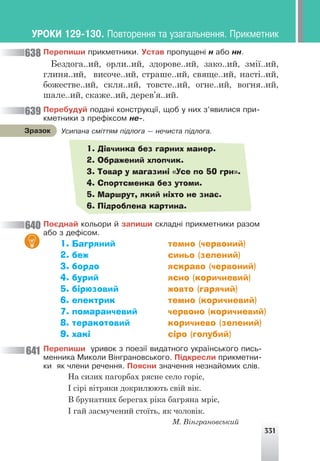331
Ïåðåïèøè ïðèêìåòíèêè. Óñòàâ ïðîïóùåí³ í àáî íí.
Бездога..ий, орли..ий, здорове..ий, зако..ий, змії..ий,
глиня..ий, височе..ий, страше..ий, свяще..ий, насті..ий,
божестве..ий, скля..ий, товсте..ий, огне..ий, вогня..ий,
шале..ий, скаже..ий, дерев’я..ий.
Ïåðåáóäóé ïîäàí³ êîíñòðóêö³¿, ùîá ó íèõ ç’ÿâèëèñÿ ïðè-
êìåòíèêè ç ïðåô³êñîì íå-.
1. Дівчинка без гарних манер.
2. Ображений хлопчик.
3. Товар у магазині «Усе по 50 грн».
4. Спортсменка без утоми.
5. Маршрут, який ніхто не знає.
6. Підроблена картина.
Ïîºäíàé êîëüîðè é çàïèøè ñêëàäí³ ïðèêìåòíèêè ðàçîì
àáî ç äåô³ñîì.
1. Багряний темно (червоний)
2. беж синьо (зелений)
3. бордо яскраво (червоний)
4. бурий ясно (коричневий)
5. бірюзовий жовто (гарячий)
6. електрик темно (коричневий)
7. помаранчевий червоно (коричневий)
8. теракотовий коричнево (зелений)
9. хакі сіро (голубий)
Ïåðåïèøè óðèâîê ç ïîåç³¿ âèäàòíîãî óêðà¿íñüêîãî ïèñü-
ìåííèêà Ìèêîëè Â³íãðàíîâñüêîãî. Ï³äêðåñëè ïðèêìåòíè-
êè ÿê ÷ëåíè ðå÷åííÿ. Ïîÿñíè çíà÷åííÿ íåçíàéîìèõ ñë³â.
638
639
640
641
Óñèïàíà ñì³òòÿì ï³äëîãà — íå÷èñòà ï³äëîãà.
Çðàçîê
ÓÐÎÊÈ 129-130. Ïîâòîðåííÿ òà óçàãàëüíåííÿ. Ïðèêìåòíèê
На сизих пагорбах рясне село горіє,
І сірі вітряки докрилюють свій вік.
В брунатних берегах ріка багряна мріє,
І гай засмучений стоїть, як чоловік.
М. Вінграновський
 
