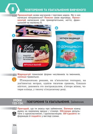 334
ÏÎÂÒÎÐÅÍÍß ÒÀ ÓÇÀÃÀËÜÍÅÍÍß ÂÈÂ×ÅÍÎÃÎ
8
Ïðîàíàë³çóé íàçâè ìàãàçèí³â ³ òîðãîâèõ ìàðîê. ßê³ ç íèõ
íàïèñàí³ íåïðàâèëüíî? Ïîÿñíè ñâîþ â³äïîâ³äü. Ïðîêî-
ìåíòóé íàïèñàííÿ ñë³â ïðèêàðïàòñüêèõ, íåòòî, ôðàí-
öóçüêèé íà ìàëþíêó Á.
А
В
Б
Â³äðåäàãóé ïîìèëêîâ³ ôîðìè ÷èñë³âíèê³â òà ³ìåííèê³â,
çàïèøè ïðàâèëüíî.
П’ятидесятьма роками, на п’ятьохстах гектарах, на
дев’яностах метрах, однією тисячою гривень, близько
шістсот, допомога сто постраждалим, п’ятеро жінок, чо-
тири олівця, у тисячу п’ятдесятому році.
Ïðèãàäàé, ùî òè çíàºø ïðî çàéìåííèê. Çàïèøè êîæíó
äóìêó íà îêðåìîìó àðêóø³ / ñòèêåð³. Îáãîâîðè ðåçóëü-
òàòè ç îäíîêëàñíèêîì / îäíîêëàñíèöåþ. Îá’ºäíàéòå ³í-
ôîðìàö³þ é ïîäàéòå ó âèãëÿä³ ñõåìè.
650
651
652
ÓÐÎÊÈ
ÏÎÂÒÎÐÅÍÍß ÒÀ ÓÇÀÃÀËÜÍÅÍÍß. Çàéìåííèê
133-134.
 