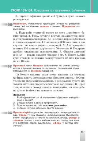 337
3. Нарешті офіціант приніс мій бургер, я дуже на нього
розсердився.
Ïåðåïèøè, óñòàâëÿþ÷è ïðîïóùåí³ ë³òåðè òà ðîçä³ëîâ³
çíàêè. Óñ³ ÷èñë³âíèêè çàïèøè ñëîâàìè. Ï³äêðåñëè çà-
éìåííèêè.
1. Будь-якій аудиторії важко на слух ..приймати ба-
гато чисел. 2. Тому, готуючи виступ, намагайтеся вико-
р..стовувати прості поради. 3. По-перше, порівнюйте щось
із чимось зрозумілим. 4. Наприклад, 300 тонн сміт..я для
слухача не мають жодних асоціацій. 5. Але зрозумілі-
шими є 300 тонн які дорівнюють 50 слонам. 6. По-друге,
дробові числівники заокруглюйте. 7. «Висота загорожі
2,75 м» — краще сказати «майже 3 м». 8. Проте в..ликі
суми грошей не бажано заокруглювати 38 млн гривень
це не 40 млн.
Ïðî÷èòàé òåêñò. Âèïèøè çàéìåííèêè, ÿê³ ìîæíà ñï³ââ³ä-
íåñòè ç ïðèêìåòíèêàìè çà ïèòàííÿì, çàê³í÷åííÿì òîùî,
ïðîâ³äì³íÿé ¿õ. Âèêîíàé çàâäàííÿ.
(1) Кожне сказане вами слово впливає на слухача.
(2) Іноді навіть інтонація може образити іншого. (3) Став-
те себе на місце співрозмовника, й усе сказане будете від-
чувати як те, що стосується частково вас самих. (4) Перед
тим, як почати свою розповідь, поміркуйте, чи вона дійс-
но цікава й нікого не зачепить за живе.
Çàâäàííÿ
1. ßêèé ôðàçåîëîã³çì ç³ çíà÷åííÿì «îáðàçèòè» âèêîðèñ-
òàíî â òåêñò³?
2. Çíàéäè ñëîâî ç äâîìà ïðåô³êñàìè.
3. Ïîÿñíè ïðàâîïèñ ñë³â ñêàçàíå, ðîçïîâ³äü.
4. Âèïèøè ÷îòèðè ³ìåííèêè äðóãî¿ â³äì³íè.
Ïðîàíàë³çóé ³íôîðìàö³þ, ïîäàíó ó äâîõ ïîïåðåäí³õ âïðà-
âàõ. Îáåðè òó, ÿêó ââàæàºø íàéêîðèñí³øîþ. Âèêîðèñòî-
âóþ÷è ³íôîðìàö³þ ç òåêñò³â òà âëàñíèé äîñâ³ä, óêëàäè é
çàïèøè ñïèñîê ç ï’ÿòè íàéâàæëèâ³øèõ ïîðàä äëÿ òîãî,
õòî âèñòóïàº ïåðåä àóäèòîð³ºþ. Îôîðì ó âèãëÿä³ ïðå-
çåíòàö³¿.
660
661
662
ÓÐÎÊÈ 133-134. Ïîâòîðåííÿ òà óçàãàëüíåííÿ. Çàéìåííèê
 