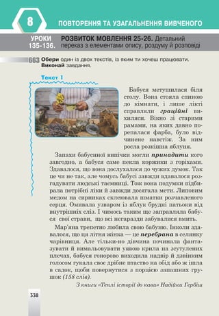 338
ÏÎÂÒÎÐÅÍÍß ÒÀ ÓÇÀÃÀËÜÍÅÍÍß ÂÈÂ×ÅÍÎÃÎ
8
Îáåðè îäèí ³ç äâîõ òåêñò³â, ³ç ÿêèì òè õî÷åø ïðàöþâàòè.
Âèêîíàé çàâäàííÿ.
ÓÐÎÊÈ ÐÎÇÂÈÒÎÊ ÌÎÂËÅÍÍß 25-26. Äåòàëüíèé
ïåðåêàç ç åëåìåíòàìè îïèñó, ðîçäóìó é ðîçïîâ³ä³
135-136.
Бабуся метушилася біля
столу. Вона стояла спиною
до кімнати, і лише лікті
справляли граційні ви-
хиляси. Вікно зі старими
рамами, на яких давно по-
репалася фарба, було від-
чинене навстіж. За ним
росла розкішна яблуня.
Запахи бабусиної випічки могли принадити кого
завгодно, а бабуся саме пекла коржики з горіхами.
Здавалося, що вона дослухалася до чужих думок. Так
це чи не так, але чомусь бабусі завжди вдавалося роз-
гадувати людські таємниці. Тож вона подумки підби-
рала потрібні ліки й завжди досягала мети. Липовим
медом на сирниках склеювала шматки розчавленого
серця. Омивала узваром із яблук брудні патьоки від
внутрішніх сліз. І чимось таким ще заправляла бабу-
ся свої страви, що всі негаразди забувалися вмить.
Мар’яна трепетно любила свою бабуню. Інколи зда-
валося, що ця літня жінка — це перебрана в селянку
чарівниця. Але тільки-но дівчина починала фанта-
зувати й вимальовувати уявою крила на зсутулених
плечах, бабуся гонорово виходила надвір й дзвінким
голосом гукала своє дрібне птаство на обід або ж ішла
в садок, щоби повернутися з порцією запашних гру-
шок (158 слів).
З книги «Теплі історії до кави» Надійки Гербіш
Текст 1
663
338
 