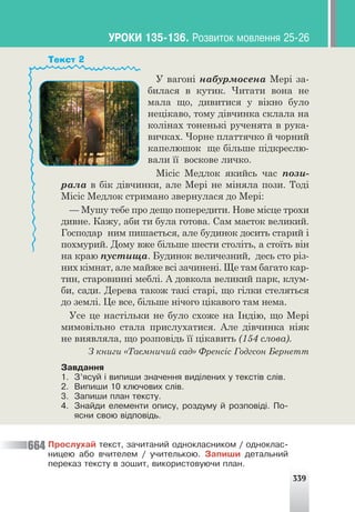 339
У вагоні набурмосена Мері за-
билася в кутик. Читати вона не
мала що, дивитися у вікно було
нецікаво, тому дівчинка склала на
колінах тоненькі рученята в рука-
вичках. Чорне платтячко й чорний
капелюшок ще більше підкреслю-
вали її воскове личко.
Місіс Медлок якийсь час пози-
рала в бік дівчинки, але Мері не міняла пози. Тоді
Місіс Медлок стримано звернулася до Мері:
— Мушу тебе про дещо попередити. Нове місце трохи
дивне. Кажу, аби ти була готова. Сам маєток великий.
Господар ним пишається, але будинок досить старий і
похмурий. Дому вже більше шести століть, а стоїть він
на краю пустища. Будинок величезний, десь сто різ-
них кімнат, але майже всі зачинені. Ще там багато кар-
тин, старовинні меблі. А довкола великий парк, клум-
би, сади. Дерева також такі старі, що гілки стеляться
до землі. Це все, більше нічого цікавого там нема.
Усе це настільки не було схоже на Індію, що Мері
мимовільно стала прислухатися. Але дівчинка ніяк
не виявляла, що розповідь її цікавить (154 слова).
З книги «Таємничий сад» Френсіс Годгсон Бернетт
Çàâäàííÿ
1. Ç’ÿñóé ³ âèïèøè çíà÷åííÿ âèä³ëåíèõ ó òåêñò³â ñë³â.
2. Âèïèøè 10 êëþ÷îâèõ ñë³â.
3. Çàïèøè ïëàí òåêñòó.
4. Çíàéäè åëåìåíòè îïèñó, ðîçäóìó é ðîçïîâ³ä³. Ïî-
ÿñíè ñâîþ â³äïîâ³äü.
Текст 2
Ïðîñëóõàé òåêñò, çà÷èòàíèé îäíîêëàñíèêîì / îäíîêëàñ-
íèöåþ àáî â÷èòåëåì / ó÷èòåëüêîþ. Çàïèøè äåòàëüíèé
ïåðåêàç òåêñòó â çîøèò, âèêîðèñòîâóþ÷è ïëàí.
664
ÓÐÎÊÈ 135-136. Ðîçâèòîê ìîâëåííÿ 25-26
 