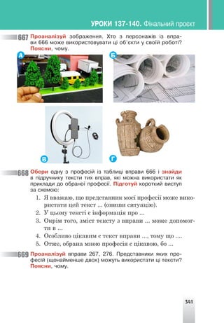 341
Ïðîàíàë³çóé çîáðàæåííÿ. Õòî ç ïåðñîíàæ³â ³ç âïðà-
âè 666 ìîæå âèêîðèñòîâóâàòè ö³ îá’ºêòè ó ñâî¿é ðîáîò³?
Ïîÿñíè, ÷îìó.
А Б
Г
В
Îáåðè îäíó ç ïðîôåñ³é ³ç òàáëèö³ âïðàâè 666 ³ çíàéäè
â ï³äðó÷íèêó òåêñòè òèõ âïðàâ, ÿê³ ìîæíà âèêîðèñòàòè ÿê
ïðèêëàäè äî îáðàíî¿ ïðîôåñ³¿. Ï³äãîòóé êîðîòêèé âèñòóï
çà ñõåìîþ:
1. Я вважаю, що представник моєї професії може вико-
ристати цей текст ... (опиши ситуацію).
2. У цьому тексті є інформація про ...
3. Окрім того, зміст тексту з вправи ... може допомог-
ти в ...
4. Особливо цікавим є текст вправи ..., тому що ....
5. Отже, обрана мною професія є цікавою, бо ...
Ïðîàíàë³çóé âïðàâè 267, 276. Ïðåäñòàâíèêè ÿêèõ ïðî-
ôåñ³é (ùîíàéìåíøå äâîõ) ìîæóòü âèêîðèñòàòè ö³ òåêñòè?
Ïîÿñíè, ÷îìó.
668
667
669
ÓÐÎÊÈ 137-140. Ô³íàëüíèé ïðîºêò
 
