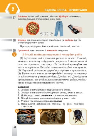 42
ÁÓÄÎÂÀ ÑËÎÂÀ. ÎÐÔÎÃÐÀÔ²ß
Çàïèøè íàçâè çîáðàæåíèõ îá’ºêò³â. Äîáåðè äî êîæíîãî
ÿêîìîãà á³ëüøå ñï³ëüíîêîðåíåâèõ ñë³â.
Óòâîðè â³ä ïîäàíèõ ñë³â ïî òðè ôîðìè òà äîáåðè ïî òðè
ñï³ëüíîêîðåíåâèõ ñëîâà.
Оренда, подорож, банк, снідати, смачний, квітка.
Ïðî÷èòàé òåêñò íîâèíè é âèêîíàé çàâäàííÿ.
В Італії знайшли стародавні «скарби» рабів
(1) Археологи, які проводять розкопки в місті Помпеї,
виявили в одному з будинків дзеркала й намистини зі
скла — справжню знахідку. (2) Знайдені артефакти
часів виверження Везувію назвали «скарбом чаклунки».
(3) Науковці розкопали дерев’яну скриню з кристалами.
(4) Також вони виявили скарабеїв і скляну намистину
із зображенням римського бога Діоніса. (4) Дослідники
припускають, що речі належали слугам чи рабам, оскіль-
ки це предмети повсякденного життя.
Çàâäàííÿ
1. Çíàéäè é âèïèøè ð³çí³ ôîðìè îäíîãî ñëîâà.
2. Çíàéäè é âèïèøè ñï³ëüíîêîðåíåâ³ ñëîâà, óæèò³ â òåêñò³.
3. Äîáåðè äî ñëîâà ðîçêîïêè òðè ñï³ëüíîêîðåíåâèõ.
4. Ç’ÿñóé ³ âèïèøè çíà÷åííÿ âèä³ëåíèõ ó òåêñò³ ñë³â.
5. Óòâîðè òðè ôîðìè ñëîâà àðõåîëîãè.
6. Ïðîàíàë³çóé çîáðàæåííÿ. Ïîÿñíè, ÿê âîíè ïîâ’ÿçàí³
ç òåêñòîì.
67
68
69
А Б В
2
 