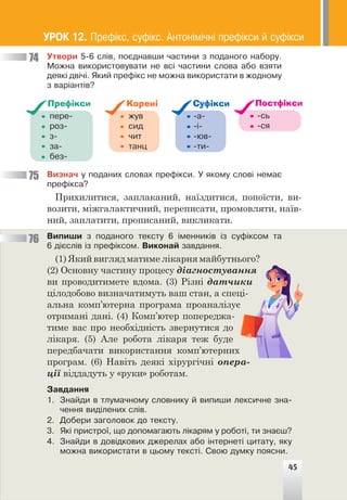 45
Óòâîðè 5-6 ñë³â, ïîºäíàâøè ÷àñòèíè ç ïîäàíîãî íàáîðó.
Ìîæíà âèêîðèñòîâóâàòè íå âñ³ ÷àñòèíè ñëîâà àáî âçÿòè
äåÿê³ äâ³÷³. ßêèé ïðåô³êñ íå ìîæíà âèêîðèñòàòè â æîäíîìó
ç âàð³àíò³â?
ïåðå-
ðîç-
ç-
çà-
áåç-
Префікси
æóâ
ñèä
÷èò
òàíö
Корені
-à-
-³-
-þâ-
-òè-
Суфікси
-ñü
-ñÿ
Постфікси
Âèçíà÷ ó ïîäàíèõ ñëîâàõ ïðåô³êñè. Ó ÿêîìó ñëîâ³ íåìàº
ïðåô³êñà?
Прихилитися, заплаканий, наїздитися, попоїсти, ви-
возити, міжгалактичний, переписати, промовляти, наїв-
ний, заплатити, прописаний, викликати.
Âèïèøè ç ïîäàíîãî òåêñòó 6 ³ìåííèê³â ³ç ñóô³êñîì òà
6 ä³ºñë³â ³ç ïðåô³êñîì. Âèêîíàé çàâäàííÿ.
(1) Який вигляд матиме лікарня майбутнього?
(2) Основну частину процесу діагностування
ви проводитимете вдома. (3) Різні датчики
цілодобово визначатимуть ваш стан, а спеці-
альна комп’ютерна програма проаналізує
отримані дані. (4) Комп’ютер попереджа-
тиме вас про необхідність звернутися до
лікаря. (5) Але робота лікаря теж буде
передбачати використання комп’ютерних
програм. (6) Навіть деякі хірургічні опера-
ції віддадуть у «руки» роботам.
Çàâäàííÿ
1. Çíàéäè â òëóìà÷íîìó ñëîâíèêó é âèïèøè ëåêñè÷íå çíà-
÷åííÿ âèä³ëåíèõ ñë³â.
2. Äîáåðè çàãîëîâîê äî òåêñòó.
3. ßê³ ïðèñòðî¿, ùî äîïîìàãàþòü ë³êàðÿì ó ðîáîò³, òè çíàºø?
4. Çíàéäè â äîâ³äêîâèõ äæåðåëàõ àáî ³íòåðíåò³ öèòàòó, ÿêó
ìîæíà âèêîðèñòàòè â öüîìó òåêñò³. Ñâîþ äóìêó ïîÿñíè.
74
75
76
45
ÓÐÎÊ 12. Ïðåô³êñ, ñóô³êñ. Àíòîí³ì³÷í³ ïðåô³êñè é ñóô³êñè
 