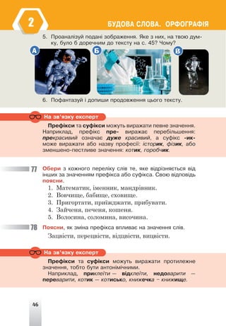 46
ÁÓÄÎÂÀ ÑËÎÂÀ. ÎÐÔÎÃÐÀÔ²ß
5. Ïðîàíàë³çóé ïîäàí³ çîáðàæåííÿ. ßêå ç íèõ, íà òâîþ äóì-
êó, áóëî á äîðå÷íèì äî òåêñòó íà ñ. 45? ×îìó?
А Б В
6. Ïîôàíòàçóé ³ äîïèøè ïðîäîâæåííÿ öüîãî òåêñòó.
Ïðåô³êñè òà ñóô³êñè ìîæóòü âèðàæàòè ïåâíå çíà÷åííÿ.
Íàïðèêëàä, ïðåô³êñ ïðå- âèðàæàº ïåðåá³ëüøåííÿ:
ïðåêðàñèâèé îçíà÷àº äóæå êðàñèâèé, à ñóô³êñ -èê-
ìîæå âèðàæàòè àáî íàçâó ïðîôåñ³¿: ³ñòîðèê, ô³çèê, àáî
çìåíøåíî-ïåñòëèâå çíà÷åííÿ: êîòèê, ãîðîá÷èê.
Ïðåô³êñè òà ñóô³êñè ìîæóòü âèðàæàòè ïðîòèëåæíå
çíà÷åííÿ, òîáòî áóòè àíòîí³ì³÷íèìè.
Íàïðèêëàä, ïðèêëå¿òè — â³äêëå¿òè, íåäîâàðèòè —
ïåðåâàðèòè, êîòèê — êîòèñüêî, êíèæå÷êà – êíèæèùå.
Íà çâ’ÿçêó åêñïåðò
Íà çâ’ÿçêó åêñïåðò
Îáåðè ç êîæíîãî ïåðåë³êó ñë³â òå, ÿêå â³äð³çíÿºòüñÿ â³ä
³íøèõ çà çíà÷åííÿì ïðåô³êñà àáî ñóô³êñà. Ñâîþ â³äïîâ³äü
ïîÿñíè.
1. Математик, іменник, мандрівник.
2. Вовчище, бабище, сховище.
3. Пригортати, приїжджати, прибувати.
4. Зайченя, печеня, кошеня.
5. Волосина, соломина, височина.
Ïîÿñíè, ÿê çì³íà ïðåô³êñà âïëèâàº íà çíà÷åííÿ ñë³â.
Зацвісти, перецвісти, відцвісти, вицвісти.
77
78
2
 