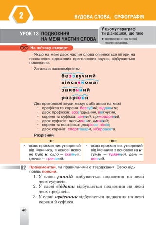 48
ÁÓÄÎÂÀ ÑËÎÂÀ. ÎÐÔÎÃÐÀÔ²ß
2
Íà çâ’ÿçêó åêñïåðò
Ó öüîìó ïàðàãðàô³
òè ä³çíàºøñÿ, ùî òàêå
● подвоєння на межі
частин слова.
ÓÐÎÊ 13. ÏÎÄÂÎªÍÍß
ÍÀ ÌÅÆ² ×ÀÑÒÈÍ ÑËÎÂÀ
ßêùî íà ìåæ³ äâîõ ÷àñòèí ñëîâà îïèíÿþòüñÿ ë³òåðè íà
ïîçíà÷åííÿ îäíàêîâèõ ïðèãîëîñíèõ çâóê³â, â³äáóâàºòüñÿ
ïîäâîºííÿ.
Çàãàëüíà çàêîíîì³ðí³ñòü:
беззвучний
військкомат
законний
розрісся
Äâà ïðèãîëîñí³ çâóêè ìîæóòü çá³ãàòèñÿ íà ìåæ³
• ïðåô³êñà òà êîðåíÿ: áåççóáèé, â³ääàâàòè;
• äâîõ ïðåô³êñ³â: âîçç’ºäíàííÿ, ââ³ãíóòèé;
• êîðåíÿ òà ñóô³êñà: äåííèé, ïðèêîðäîííèé;
• äâîõ ñóô³êñ³â: ïèñüìåííèê, ³ìåííèé;
• êîðåíÿ òà ïîñòô³êñà: ðîçð³ññÿ, í³ññÿ;
• äâîõ êîðåí³â: ñïîðòòîâàðè, ê³áåððàêåòà.
Ðîçð³çíÿé
-í- -íí-
• ÿêùî ïðèêìåòíèê óòâîðåíèé
â³ä ³ìåííèêà, â îñíîâ³ ÿêîãî
íå áóëî í: ñêëî — ñêëÿíèé,
ãðå÷êà — ãðå÷àíèé.
• ÿêùî ïðèêìåòíèê óòâîðåíèé
â³ä ³ìåííèêà ç îñíîâîþ íà í:
òóìàí — òóìàííèé, äåíü —
äåííèé.
Ïðîêîìåíòóé, ÷è ïðàâèëüíèìè º òâåðäæåííÿ. Ñâîþ â³ä-
ïîâ³äü ïîÿñíè.
1. У слові ранній відбувається подвоєння на межі
двох суфіксів.
2. У слові віддати відбувається подвоєння на межі
двох префіксів.
3. У слові щоденник відбувається подвоєння на межі
кореня й суфікса.
82
 