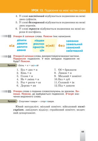 49
4. У слові настінний відбувається подвоєння на межі
двох суфіксів.
5. У слові беззоряний відбувається подвоєння на межі
двох коренів.
6. У слові трясся відбувається подвоєння на межі ко-
реня й постфікса.
Óòâîðè é çàïèøè ñëîâà. Ïîÿñíè ¿õíº íàïèñàííÿ.
від н(ий) без
ділити
давати
далити
давна
півден
рослин
пристін
цін
законня
земельний
захисний
змістовний
Óòâîðè é çàïèøè ñëîâà, âèêîðèñòîâóþ÷è âêàçàí³ ÷àñòèíè.
Ï³äêðåñëè ïîäâîºííÿ. Ó ÿêèõ âèïàäêàõ ïîäâîºííÿ íå
áóäå? Ïîÿñíè.
1. Без + дно + н
2. Кінь + н
3. Сезон + н
4. Не + зміна + н
5. Роз + рости + ся
6. Дерево + ян
7. Об + бризкати
8. Лимон + н
9. Міський + комітет
10.Без + зуб
11.Соловей + ін
12.Під + давати
Óòâîðè ñëîâà ç ïîäàíèõ ñëîâîñïîëó÷åíü çà çðàçêîì. Çà-
ïèøè. Ïîÿñíè, äå â³äáóâàºòüñÿ ïîäâîºííÿ. Ç’ÿñóé çíà-
÷åííÿ âèä³ëåíîãî ñëîâà.
Юний натураліст; міський комітет; військовий комі-
саріат; завідувач відділу; страйковий комітет; медич-
ний департамент.
83
84
85
ÓÐÎÊ 13. Ïîäâîºííÿ íà ìåæ³ ÷àñòèí ñëîâà
Îñ³íü + í = îñ³íí³é
Çðàçîê
Ñïîðòèâí³ òîâàðè — ñïîðòòîâàðè.
Çðàçîê
 
