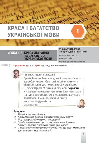 5
Ïðî÷èòàé ä³àëîã. Äàé â³äïîâ³ä³ íà çàïèòàííÿ.
— Привіт, Аґнешко! Як справи?
— Привіт, Божено! Рада твоєму повідомленню. У мене
все добре. Чекаю тебе в гості на осінні канікули в
Мілані. Я навіть уже почала вивчати українську.
— О, супер! Правда? Я знайшла тобі гарні подка
'сти!
— А я сьогодні намагалася прочитати блог твоєї мами
Олі. Мені ще складно, але я сподіваюся, що ти мені
допоможеш. Скинь подкасти на пошту
мого тата leo@gmail.com.
— Домовилися!
Çàâäàííÿ
1. Íàçâè ó÷àñíèöü ä³àëîãó.
2. ×îìó À´íåøêà ïî÷àëà âèâ÷àòè óêðà¿íñüêó ìîâó?
3. ßêó ïîäîðîæ îáãîâîðþþòü ïîäðóãè?
4. Çðîáè ïðèïóùåííÿ ïðî òå, ÿê çâàòè òàòà À´íåøêè.
×îìó òè çðîáèâ / çðîáèëà òàêèé âèñíîâîê?
5. Ç'ÿñóé çíà÷åííÿ âèä³ëåíîãî ñëîâà. ßê³ ùå âèäè ìàòåð³àë³â
äëÿ âèâ÷åííÿ ìîâ òè çíàºø?
1
Ó öüîìó ïàðàãðàô³
òè ïðèãàäàºø, ùî òàêå
● милозвучність;
● синонімія;
● риси української мови.
ÓÐÎÊÈ 1-3. ÊÐÀÑÀ ÇÂÓ×ÀÍÍß
ÒÀ ÁÀÃÀÒÑÒÂÎ
ÓÊÐÀ¯ÍÑÜÊÎ¯ ÌÎÂÈ
ÊÐÀÑÀ ² ÁÀÃÀÒÑÒÂÎ
ÓÊÐÀ¯ÍÑÜÊÎ¯ ÌÎÂÈ
1
 
