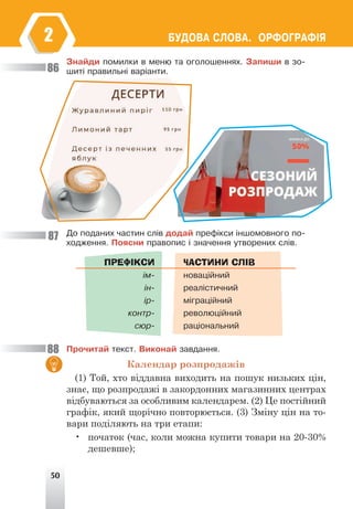 50
ÁÓÄÎÂÀ ÑËÎÂÀ. ÎÐÔÎÃÐÀÔ²ß
2
Çíàéäè ïîìèëêè â ìåíþ òà îãîëîøåííÿõ. Çàïèøè â çî-
øèò³ ïðàâèëüí³ âàð³àíòè.
Äî ïîäàíèõ ÷àñòèí ñë³â äîäàé ïðåô³êñè ³íøîìîâíîãî ïî-
õîäæåííÿ. Ïîÿñíè ïðàâîïèñ ³ çíà÷åííÿ óòâîðåíèõ ñë³â.
ПРЕФІКСИ
³ì-
³í-
³ð-
êîíòð-
ñþð-
ЧАСТИНИ СЛІВ
íîâàö³éíèé
ðåàë³ñòè÷íèé
ì³ãðàö³éíèé
ðåâîëþö³éíèé
ðàö³îíàëüíèé
Ïðî÷èòàé òåêñò. Âèêîíàé çàâäàííÿ.
Календар розпродажів
(1) Той, хто віддавна виходить на пошук низьких цін,
знає, що розпродажі в закордонних магазинних центрах
відбуваються за особливим календарем. (2) Це постійний
графік, який щорічно повторюється. (3) Зміну цін на то-
вари поділяють на три етапи:
• початок (час, коли можна купити товари на 20-30%
дешевше);
86
87
88
 