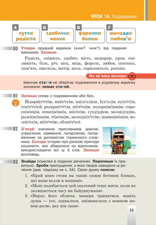 путтю
радістю
фореллю
болем
молоддю
любов’ю
здобиччю
жовчю
А Б В Г
Óòâîðè îðóäíèé â³äì³íîê (êèì? ÷èì?) â³ä ïîäàíèõ
³ìåííèê³â. Çàïèøè.
Радість, свіжість, здобич, вість, подорож, кров, смі-
ливість, біль, річ, вісь, міць, форель, любов, іпостась,
пам’ять, ожеледь, матір, мазь, горизонталь, розкіш.
Íà çâ’ÿçêó åêñïåðò
²ìåííèê ñòàòòÿ íå çáåð³ãàº ïîäîâæåííÿ â ðîäîâîìó â³äì³íêó
ìíîæèíè: íåìàº ñòàòåé.
Çàïèøè ñëîâà ç ïîäîâæåííÿì àáî áåç.
Відкри(т/тт)ів, ми(т/тт)ю, на(л/лл)єш, І(л/лл)я, ку(т/тт)я,
ста(т/тт)ей, розкри(т/тт)я, пі(ч/чч)ю, подоро(ж/жж)ю, спро-
со(н/нн)я, коше(н/нн)я, ві(с/сс)ю, су(д/дд)ею, моло(д/дд)ю,
розкі(ш/шш)ю, ті(н/нн)ю, молодіс(т/тт)ю, навма(н/нн)я, во-
ло(с/сс)я, ні(ч/чч)ю, обли(ч/чч).
Ç’ÿñóé çíà÷åííÿ ïðèñë³âíèê³â çðàííÿ,
ñïðîñîííÿ, íàâìàííÿ, ïîï³äòèííþ, ïîï³ä-
â³êîííþ çà äîïîìîãîþ òëóìà÷íîãî ñëîâ-
íèêà. Ñêëàäè ³ñòîð³þ ïðî ðàíêîâ³ ïðèãîäè
êîøåíÿòè, ÿêå çáèðàëîñÿ íà â³äïî÷èíîê,
âèêîðèñòîâóþ÷è âñ³ ö³ 5 ñë³â. Çàïèøè
ðîçïîâ³äü.
Çíàéäè ïîìèëêè â ïîäàíèõ ðå÷åííÿõ. Ïåðåïèøè ¿õ ïðà-
âèëüíî. Çðîáè ïðèïóùåííÿ, ç ÿêèõ òâîð³â íàâåäåíî ö³ ðå-
÷åííÿ (äèâ. ï³äêàçêó íà ñ. 54). Ñâîþ äóìêó ïîÿñíè.
1. «Край шосе стояв на таких самих бетоних блоках,
які вони везли в машині».
2. «Мені подобається цей шалений темп житя, коли не
залишається часу на байдикуваня».
3. «Вираз його обличя, манера триматися, навіть
душа — усе, здавалося, змінювалося з кожною но-
вою ролю, яку він грав».
90
91
92
93
ÓÐÎÊ 14. Ïîäîâæåííÿ
53
 