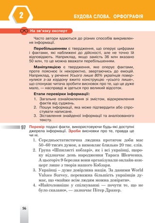 56
ÁÓÄÎÂÀ ÑËÎÂÀ. ÎÐÔÎÃÐÀÔ²ß
2
Íà çâ’ÿçêó åêñïåðò
×àñòî àâòîðè âäàþòüñÿ äî ð³çíèõ ñïîñîá³â âèêðèâëåí-
íÿ ³íôîðìàö³¿.
Ïåðåá³ëüøåííÿì º òâåðäæåííÿ, ùî îïåðóº öèôðàìè
³ ôàêòàìè, ÿê³ íàáëèæåí³ äî ä³éñíîñò³, àëå íå òî÷íî ¿é
â³äïîâ³äàþòü. Íàïðèêëàä, ÿêùî çàì³ñòü 36 ìëí âêàçàíî
50 ìëí, òî öå ìîæíà ââàæàòè ïåðåá³ëüøåííÿì.
Ìàí³ïóëÿö³ºþ º òâåðäæåííÿ, ÿêå îïåðóº ôàêòàìè,
ïðîòå ïîÿñíþº ¿õ íåêîðåêòíî, çâåðòàþ÷èñü äî åìîö³é.
Íàïðèêëàä, ó ðå÷åíí³ Óñüîãî ëèøå 80% óêðà¿íö³â ïîâåð-
íóëèñÿ ç-çà êîðäîíó âæèòî êîíñòðóêö³þ «óñüîãî ëèøå»,
ùî ñïîíóêàº ÷èòà÷à çðîáèòè âèñíîâîê ïðî òå, ùî öå äóæå
ìàëî, — íàñïðàâä³ æ ³äåòüñÿ ïðî âåëèêèé â³äñîòîê.
Åòàïè ïåðåâ³ðêè ³íôîðìàö³¿:
1. Çàãàëüíå îçíàéîìëåííÿ ç³ çì³ñòîì, â³äîêðåìëåííÿ
ôàêò³â â³ä ñóäæåíü.
2. Ïîøóê ³íôîðìàö³¿, ÿêà ìîæå ï³äòâåðäèòè àáî ñïðî-
ñòóâàòè íàïèñàíå.
3. Ç³ñòàâëåííÿ çíàéäåíî¿ ³íôîðìàö³¿ òà àíàë³çîâàíîãî
òåêñòó.
Ïåðåâ³ð ïîäàí³ ôàêòè, âèêîðèñòîâóþ÷è áóäü-ÿê³ äîñòóïí³
äæåðåëà ³íôîðìàö³¿. Çðîáè âèñíîâêè ïðî òå, ïðàâäà öå
÷è í³.
1. Середньостатистична людина протягом доби має
50–60 тисяч думок, а вимовляє близько 20 тис. слів.
2. Група «Шпилясті кобзарі», як і всі українці, щоро-
ку відзначає день народження Тараса Шевченка.
А цьогоріч 9 березня вони організували онлайн-кон-
церт лише з творів нашого Кобзаря.
3. Українці – дуже довірлива нація. За даними World
Values Survey, переважна більшість українців ду-
має, що «майже всім людям можна довіряти».
4. «Найголовніше у спілкуванні — почути те, що не
було сказано», — зазначає Пітер Дракер.
97
 
