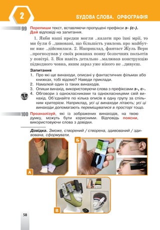 58
ÁÓÄÎÂÀ ÑËÎÂÀ. ÎÐÔÎÃÐÀÔ²ß
2
Ïåðåïèøè òåêñò, âñòàâëÿþ÷è ïðîïóùåí³ ïðåô³êñè ç- (ñ-).
Äàé â³äïîâ³ä³ íà çàïèòàííÿ.
1. Якби наші предки могли ..казати про їхні мрії, то
ми були б ..дивовані, що більшість уявлень про майбут-
нє вже ..дійснилася. 2. Наприклад, фантаст Жуль Верн
..прогнозував у своїх романах появу безпечних польотів
у повітрі. 3. Він навіть детально ..малював конструкцію
підводного човна, яким зараз уже нікого не ..дивуєш.
Çàïèòàííÿ
1. Ïðî ÿê³ ùå âèíàõîäè, îïèñàí³ ó ôàíòàñòè÷íèõ ô³ëüìàõ àáî
êíèæêàõ, òîá³ â³äîìî? Íàâåäè ïðèêëàäè.
2. Íàìàëþé îäèí ³ç òàêèõ âèíàõîä³â.
3. Îïèøè âèíàõ³ä, âèêîðèñòîâóþ÷è ñëîâà ç ïðåô³êñàìè ç-, ñ-.
4. Îáãîâîðè ç îäíîêëàñíèêàìè òà îäíîêëàñíèöÿìè ñâ³é âè-
íàõ³ä. Îá’ºäíàéòå ïî ê³ëüêà îïèñ³â â îäíó ãðóïó çà ñï³ëü-
íèì êðèòåð³ºì. Íàïðèêëàä, óñ³ ö³ âèíàõîäè ë³òàþòü; óñ³ ö³
âèíàõîäè äîïîìàãàþòü ïåðåì³ùóâàòèñÿ â ïðîñòîð³ òîùî.
Ïðîàíàë³çóé, ÿê³ ³ç çîáðàæåíèõ âèíàõîä³â, íà òâîþ
äóìêó, ìîæóòü áóòè êîðèñíèìè. Â³äïîâ³äü ïîÿñíè,
âèêîðèñòîâóþ÷è ñëîâà ç äîâ³äêè.
Äîâ³äêà. Çìîæå, ñòâîðåíèé / ñòâîðåíà, çäèâîâàíèé / çäè-
âîâàíà, ñôîðìóâàòè.
99
100
А
Б
В
 