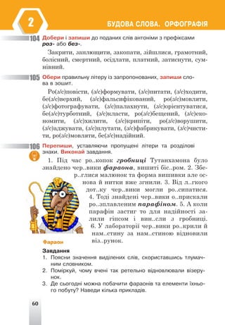 60
ÁÓÄÎÂÀ ÑËÎÂÀ. ÎÐÔÎÃÐÀÔ²ß
2
Äîáåðè ³ çàïèøè äî ïîäàíèõ ñë³â àíòîí³ìè ç ïðåô³êñàìè
ðîç- àáî áåç-.
Закрити, заплющити, закопати, зійшлися, грамотний,
болісний, смертний, осідлати, платний, затиснути, сум-
нівний.
Îáåðè ïðàâèëüíó ë³òåðó ³ç çàïðîïîíîâàíèõ, çàïèøè ñëî-
âà â çîøèò.
Ро(з/с)повісти, (з/с)формувати, (з/с)питати, (з/с)ходити,
бе(з/с)верхий, (з/с)фальсифікований, ро(з/с)мовляти,
(з/с)фотографувати, (з/с)палахнути, (з/с)орієнтуватися,
бе(з/с)турботний, (з/с)класти, ро(з/с)бещений, (з/с)еко-
номити, (з/с)хилити, (з/с)крипіти, ро(з/с)ворушити,
(з/с)аджувати, (з/с)плутати, (з/с)фабрикувати, (з/с)чисти-
ти, ро(з/с)мовляти, бе(з/с)надійний.
Ïåðåïèøè, óñòàâëÿþ÷è ïðîïóùåí³ ë³òåðè òà ðîçä³ëîâ³
çíàêè. Âèêîíàé çàâäàííÿ.
1. Під час ро..копок гробниці Тутанхамона було
знайдено чер..вики фараона, вишиті біс..ром. 2. Збе-
р..глися малюнок та форма вишивки але ос-
нова й нитки вже згнили. 3. Від л..гкого
дот..ку чер..вики могли ро..сипатися.
4. Тоді знайдені чер..вики о..прискали
ро..зплавленим парафіном. 5. А коли
парафін застиг то для надійності за-
лили гіпсом і вин..сли з гробниці.
6. У лабораторії чер..вики ро..крили й
нам..стину за нам..стиною відновили
віз..рунок.
Çàâäàííÿ
1. Ïîÿñíè çíà÷åííÿ âèä³ëåíèõ ñë³â, ñêîðèñòàâøèñü òëóìà÷-
íèì ñëîâíèêîì.
2. Ïîì³ðêóé, ÷îìó â÷åí³ òàê ðåòåëüíî â³äíîâëþâàëè â³çåðó-
íîê.
3. Äå ñüîãîäí³ ìîæíà ïîáà÷èòè ôàðàîí³â òà åëåìåíòè ¿õíüî-
ãî ïîáóòó? Íàâåäè ê³ëüêà ïðèêëàä³â.
104
105
106
Фараон
 