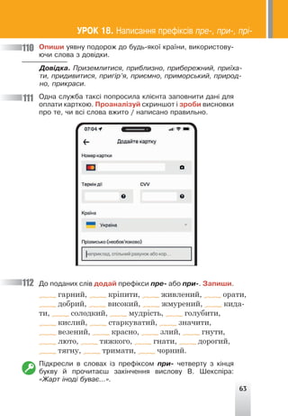 63
Îïèøè óÿâíó ïîäîðîæ äî áóäü-ÿêî¿ êðà¿íè, âèêîðèñòîâó-
þ÷è ñëîâà ç äîâ³äêè.
Äîâ³äêà. Ïðèçåìëèòèñÿ, ïðèáëèçíî, ïðèáåðåæíèé, ïðè¿õà-
òè, ïðèäèâèòèñÿ, ïðèã³ð’ÿ, ïðèºìíî, ïðèìîðñüêèé, ïðèðîä-
íî, ïðèêðàñè.
Îäíà ñëóæáà òàêñ³ ïîïðîñèëà êë³ºíòà çàïîâíèòè äàí³ äëÿ
îïëàòè êàðòêîþ. Ïðîàíàë³çóé ñêðèíøîò ³ çðîáè âèñíîâêè
ïðî òå, ÷è âñ³ ñëîâà âæèòî / íàïèñàíî ïðàâèëüíî.
Äî ïîäàíèõ ñë³â äîäàé ïðåô³êñè ïðå- àáî ïðè-. Çàïèøè.
гарний, кріпити, живлений, орати,
добрий, високий, жмурений, кида-
ти, солодкий, мудрість, голубити,
кислий, старкуватий, значити,
везений, красно, злий, гнути,
люто, тяжкого, гнати, дорогий,
тягну, тримати, чорний.
Ï³äêðåñëè â ñëîâàõ ³ç ïðåô³êñîì ïðè- ÷åòâåðòó ç ê³íöÿ
áóêâó é ïðî÷èòàºø çàê³í÷åííÿ âèñëîâó Â. Øåêñï³ðà:
«Æàðò ³íîä³ áóâàº...».
110
111
112
ÓÐÎÊ 18. Íàïèñàííÿ ïðåô³êñ³â ïðå-, ïðè-, ïð³-
 