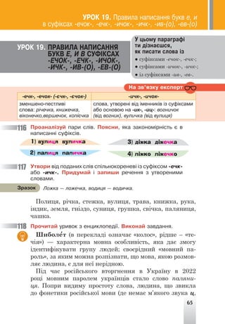 65
Ó öüîìó ïàðàãðàô³
òè ä³çíàºøñÿ,
ÿê ïèñàòè ñëîâà ³ç
● суфіксами -ечок-, -ечк-;
● суфіксами -ичок-, -ичк-;
● із суфіксами -ив-, -ев-.
ÓÐÎÊ 19. ÏÐÀÂÈËÀ ÍÀÏÈÑÀÍÍß
ÁÓÊÂ Å, È Â ÑÓÔ²ÊÑÀÕ
-Å×ÎÊ-, -Å×Ê-, -È×ÎÊ-,
-È×Ê-, -ÈÂ-(Î), -ÅÂ-(Î)
-ечк-, -ечок- (-єчк-, -єчок-) -ичк-, -ичок-
зменшено-пестливі
слова: річечка, книжечка,
віконечко,вершечок, копієчка
слова, утворені від іменників із суфіксами
або основою на -ик-, -иц-: вогничок
(від вогник), вуличка (від вулиця)
Íà çâ’ÿçêó åêñïåðò
Ïðîàíàë³çóé ïàðè ñë³â. Ïîÿñíè, ÿêà çàêîíîì³ðí³ñòü º â
íàïèñàíí³ ñóô³êñ³â.
1) вулиця
2) палиця
3) діжка
4) ліжко
вуличка
паличка
діжечка
ліжечко
Óòâîðè â³ä ïîäàíèõ ñë³â ñï³ëüíîêîðåíåâ³ ³ç ñóô³êñîì -å÷ê-
àáî -è÷ê-. Ïðèäóìàé ³ çàïèøè ðå÷åííÿ ç óòâîðåíèìè
ñëîâàìè.
Полиця, річка, стежка, вулиця, трава, книжка, рука,
індик, земля, гніздо, суниця, грушка, свічка, паляниця,
чашка.
Ïðî÷èòàé óðèâîê ç åíöèêëîïåä³¿. Âèêîíàé çàâäàííÿ.
Шиболе
′т (в перекладі означає «колос», рідше – «те-
чія») — характерна мовна особливість, яка дає змогу
ідентифікувати групу людей; своєрідний «мовний па-
роль», за яким можна розпізнати, що мова, якою розмов-
ляє людина, є для неї нерідною.
Під час російського вторгнення в Україну в 2022
році мовним паролем українців стало слово паляни-
ця. Попри видиму простоту слова, людина, що звикла
до фонетики російської мови (де немає м’якого звука ц,
116
117
118
Ëîæêà — ëîæå÷êà, âîäèöÿ — âîäè÷êà.
Çðàçîê
ÓÐÎÊ 19. Ïðàâèëà íàïèñàííÿ áóêâ å, è
â ñóô³êñàõ -å÷îê-, -å÷ê-, -è÷îê-, -è÷ê-, -èâ-(î), -åâ-(î)
 