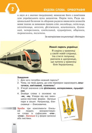 66
ÁÓÄÎÂÀ ÑËÎÂÀ. ÎÐÔÎÃÐÀÔ²ß
2
а звук л є значно твердішим), вимовляє його з помітним
для українського вуха акцентом. Окрім того, Рада на-
ціональної безпеки та оборони радила виявляти неносіїв
мови також за вимовою інших слів: молодиця, світлиця,
нісенітниця, веселка, філіжанка, вештатися, духмя-
ний, непереливки, кмітливий, пуцьвірінок, обценьки,
теревенити, телепень.
За матеріалами енциклопедії «Вікіпедія»
Новий пароль українця
ß ñèä³ëà ó êðàìíèö³
ó ñâî¿é íîâ³é ñï³äíèö³,
¿ëà ñòèãë³ ïîëóíèö³,
óìî÷èëà â öóêîðíèöþ,
ùî êóïèëà ó êðàìíèö³
á³ëÿ Óêðçàë³çíèö³.
Çàâäàííÿ
1. Äëÿ ÷îãî ïîòð³áåí ìîâíèé ïàðîëü?
2. ×îìó, íà òâîþ äóìêó, äî ñë³â ïåðåâ³ðêè çàðàõîâóþòü âåø-
òàòèñÿ, êì³òëèâèé, òåëåïåíü?
3. Ç’ÿñóé çíà÷åííÿ ñë³â ô³ë³æàíêà, íåïåðåëèâêè, ïóöüâ³ð³-
íîê.
4. Çíàéäè ñëîâà ç îñíîâîþ íà
-èê, -èö. Óòâîðè â³ä íèõ çìåí-
øåíî-ïåñòëèâ³ ôîðìè. Çàïèøè
ïàðè â çîøèò. Íàïðèêëàä, áëè-
ñêàâèöÿ — áëèñêàâè÷êà.
Çðîáè òðè êîìïë³ìåíòè áëèçü-
ê³é ëþäèí³, âèêîðèñòîâóþ-
÷è ñëîâà ³ç ñóô³êñàìè -å÷ê-,
-å÷îê-. Çàïèøè ¿õ ó ôîðì³ çàïèñêè
àáî ëèñò³âêè.
119
 