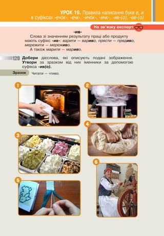 67
Äîáåðè ä³ºñëîâà, ÿê³ îïèñóþòü ïîäàí³ çîáðàæåííÿ.
Óòâîðè çà çðàçêîì â³ä íèõ ³ìåííèêè çà äîïîìîãîþ
ñóô³êñà -èâ(î).
Íà çâ’ÿçêó åêñïåðò
-ив-
Ñëîâà ç³ çíà÷åííÿì ðåçóëüòàòó ïðàö³ àáî ïðîäóêòó
ìàþòü ñóô³êñ -èâ-: âàðèòè — âàðèâî, ïðÿñòè — ïðÿäèâî,
ìåðåæèòè — ìåðåæèâî.
À òàêîæ ìàðèòè — ìàðèâî.
120
×èòàòè — ÷òèâî.
Çðàçîê
1
3
5
2
4
6
ÓÐÎÊ 19. Ïðàâèëà íàïèñàííÿ áóêâ å, è
â ñóô³êñàõ -å÷îê-, -å÷ê-, -è÷îê-, -è÷ê-, -èâ-(î), -åâ-(î)
 