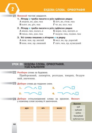 68
ÁÓÄÎÂÀ ÑËÎÂÀ. ÎÐÔÎÃÐÀÔ²ß
2
Âèêîíàé òåñòîâ³ çàâäàííÿ.
1. Ë³òåðó è òðåáà ïèñàòè â óñ³õ ñóô³êñàõ ðÿäêà
А мереж..во, діж..чка Б печ..во, стеж..чка
В плет..во, річ..чка Г чт..во, пол..чка
2. Ë³òåðó å òðåáà ïèñàòè â óñ³õ ñóô³êñàõ ðÿäêà
А вікон..чко, пальч..к Б верш..чок, вагонч..к
В гнізд..чко, дон..чка Г подуш..чка, годівн..чка
3. Óñ³ ñëîâà ïèøåìî ç ë³òåðîþ å â ðÿäêó
А нож..чок, пр..милий Б мел..во, пр..дорогий
В кош..чок, пр..пишний Г свіч..чка, пр..кумедний
121
122
123
124
ÓÐÎÊ 20. ÁÓÄÎÂÀ ÑËÎÂÀ. ÎÐÔÎÃÐÀÔ²ß.
ÓÇÀÃÀËÜÍÅÍÍß
Ðîçáåðè ñëîâà çà áóäîâîþ.
Прибережний, захворіти, розгадав, хмарка, бездум-
ний, значення.
Äîáåðè ñëîâà äî ïîäàíèõ ñõåì.
1. 3.
2. 4.
Äîáåðè ñï³ëüíîêîðåíåâ³ ñëîâà çà çðàçêîì. Âèçíà÷
ó êîæíîìó ñëîâ³ îñíîâó é çàê³í÷åííÿ.
Çðàçîê
çóá
çóáíèé
çóáîê
áåççóáèé
çóáî÷èñòêà
äóõ í³÷ âîëÿ
 