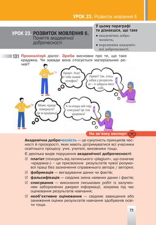 73
Ïðîàíàë³çóé ä³àëîã. Çðîáè âèñíîâêè ïðî òå, ùî òàêå
êðàä³æêà. ×è çàâæäè âîíà ñòîñóºòüñÿ ìàòåð³àëüíèõ ðå-
÷åé?
131
Ó öüîìó ïàðàãðàô³
òè ä³çíàºøñÿ, ùî òàêå
● академічна добро-
чесність;
● порушення академіч-
ної доброчесності.
ÓÐÎÊ 23. ÐÎÇÂÈÒÎÊ ÌÎÂËÅÍÍß 6.
Ïîíÿòòÿ àêàäåì³÷íî¿
äîáðî÷åñíîñò³
Íà çâ’ÿçêó åêñïåðò
Àêàäåì³÷íà äîáðî÷åñí³ñòü — öå ñóêóïí³ñòü ïðèíöèï³â ÷åñ-
íîñò³ é ïðîçîðîñò³, ÿêèõ ìàþòü äîòðèìóâàòèñÿ âñ³ ó÷àñíèêè
îñâ³òíüîãî ïðîöåñó: ó÷í³, ó÷èòåë³, âèõîâíèêè òîùî.
ª äåê³ëüêà âèä³â ïîðóøåííÿ àêàäåì³÷íî¿ äîáðî÷åñíîñò³:
5 ïëàã³àò (ïîõîäèòü â³ä ëàòèíñüêîãî «plagium», ùî îçíà÷àº
«êðàä³æêà») – öå ïðèñâîºííÿ ðåçóëüòàò³â ÷óæî¿ ðîçóìî-
âî¿ ïðàö³ áåç çàçíà÷åííÿ ñïðàâæíüîãî àâòîðà / àâòîðêè;
5 ôàáðèêàö³ÿ — âèãàäóâàííÿ äàíèõ ÷è ôàêò³â;
5 ôàëüñèô³êàö³ÿ — ñâ³äîìà çì³íà íàÿâíèõ äàíèõ ³ ôàêò³â;
5 ñïèñóâàííÿ — âèêîíàííÿ ïèñüìîâèõ ðîá³ò ³ç çàëó÷åí-
íÿì çàáîðîíåíèõ äæåðåë ³íôîðìàö³¿, çîêðåìà ï³ä ÷àñ
îö³íþâàííÿ ðåçóëüòàò³â íàâ÷àííÿ;
5 íåîá’ºêòèâíå îö³íþâàííÿ — ñâ³äîìå çàâèùåííÿ àáî
çàíèæåííÿ îö³íêè ðåçóëüòàò³â íàâ÷àííÿ çäîáóâà÷³â îñâ³-
òè òîùî.
Привіт, Лізо!
У тебе новий
телефон?
Привіт! Так, хтось
забув у роздягаль-
ні — я забрала його
собі.
А ти вчора мій твір
списував! Це теж
крадіжка!
Може, краще
повернути?
Це ж крадіжка!
ÓÐÎÊ 23. Ðîçâèòîê ìîâëåííÿ 6
73
 