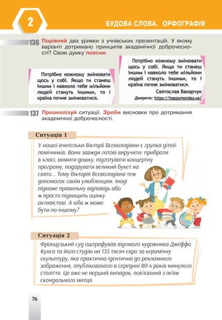 76
ÁÓÄÎÂÀ ÑËÎÂÀ. ÎÐÔÎÃÐÀÔ²ß
2
Ïîð³âíÿé äâà óðèâêè ç ó÷í³âñüêèõ ïðåçåíòàö³é. Ó ÿêîìó
âàð³àíò³ äîòðèìàíî ïðèíöèï³â àêàäåì³÷íî¿ äîáðî÷åñíî-
ñò³? Ñâîþ äóìêó ïîÿñíè.
Ïðîàíàë³çóé ñèòóàö³¿. Çðîáè âèñíîâêè ïðî äîòðèìàííÿ
àêàäåì³÷íî¿ äîáðî÷åñíîñò³.
136
137
Ñèòóàö³ÿ 2
Французький суд оштрафував відомого художника Джеффа
Кунса та його студію на 135 тисяч євро за керамічну
скульптуру, яка практично ідентична до рекламного
зображення, опублікованого в середині 80-х років минулого
століття. Це вже не перший випадок, пов’язаний з ім’ям
скандального митця.
Ñèòóàö³ÿ 1
У нашої вчительки Вікторії Всеволодівни є групка дітей-
помічників. Вони завжди готові виручити: прибрати
в класі, вимити дошку, підготувати концертну
програму, подарувати великий букет на
свято... Тому Вікторія Всеволодівна теж
допомагає своїм улюбленцям. Іноді
підкаже правильну відповідь або
ж просто підвищить оцінку
активістові. А хіба ж може
бути по-іншому?
 