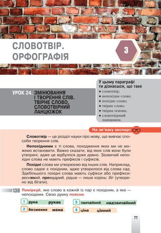 77
Ó öüîìó ïàðàãðàô³
òè ä³çíàºøñÿ, ùî òàêå
● словотвір;
● непохідне слово;
● похідне слово;
● твірне слово;
● твірна основа;
● словотвірний
ланцюжок.
ÓÐÎÊ 24. ÇÌ²ÍÞÂÀÍÍß
² ÒÂÎÐÅÍÍß ÑË²Â.
ÒÂ²ÐÍÅ ÑËÎÂÎ.
ÑËÎÂÎÒÂ²ÐÍÈÉ
ËÀÍÖÞÆÎÊ
Ïîì³ðêóé, ÿêå ñëîâî â êîæí³é ³ç ïàð º ïîõ³äíèì, à ÿêå —
íåïîõ³äíèì. Ñâîþ äóìêó ïîÿñíè.
рука рукав звичайний надзвичайний
1 3
2 4
безмежжя ціна
межа цінний
Íà çâ’ÿçêó åêñïåðò
Ñëîâîòâ³ð — öå ðîçä³ë íàóêè ïðî ìîâó, ùî âèâ÷àº ñïî-
ñîáè òâîðåííÿ ñë³â.
Íåïîõ³äíèìè º ò³ ñëîâà, ïîõîäæåííÿ ÿêèõ ìè íå ìî-
æåìî âñòàíîâèòè. Âàæêî ñêàçàòè, â³ä ÿêèõ ñë³â âîíè áóëè
óòâîðåí³, àäæå öå â³äáóëîñÿ äóæå äàâíî. Çàçâè÷àé íåïî-
õ³äí³ ñëîâà íå ìàþòü ïðåô³êñ³â ³ ñóô³êñ³â.
Ïîõ³äí³ ñëîâà ìè óòâîðþºìî â³ä ³íøèõ ñë³â. Íàïðèêëàä,
ñëîâî ñàäîê º ïîõ³äíèì, àäæå óòâîðèëîñÿ â³ä ñëîâà ñàä.
Çäåá³ëüøîãî ïîõ³äí³ ñëîâà ìàþòü ñóô³êñè àáî ïðåô³êñè:
âåñíÿíèé, ïðåìóäðèé, ð³äøå — ëèøå êîð³íü: á³ã (óòâîðå-
íî â³ä á³ãàòè).
138
ÑËÎÂÎÒÂ²Ð.
ÎÐÔÎÃÐÀÔ²ß
3
 