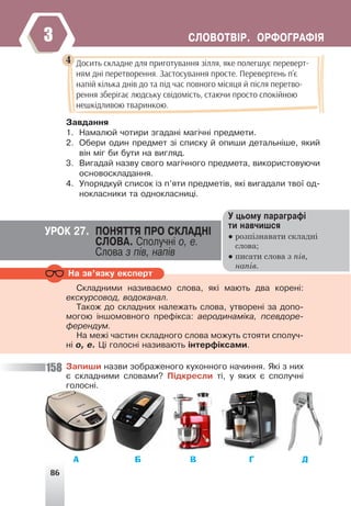 86
ÑËÎÂÎÒÂ²Ð. ÎÐÔÎÃÐÀÔ²ß
3
Çàâäàííÿ
1. Íàìàëþé ÷îòèðè çãàäàí³ ìàã³÷í³ ïðåäìåòè.
2. Îáåðè îäèí ïðåäìåò ç³ ñïèñêó é îïèøè äåòàëüí³øå, ÿêèé
â³í ì³ã áè áóòè íà âèãëÿä.
3. Âèãàäàé íàçâó ñâîãî ìàã³÷íîãî ïðåäìåòà, âèêîðèñòîâóþ÷è
îñíîâîñêëàäàííÿ.
4. Óïîðÿäêóé ñïèñîê ³ç ï’ÿòè ïðåäìåò³â, ÿê³ âèãàäàëè òâî¿ îä-
íîêëàñíèêè òà îäíîêëàñíèö³.
Досить складне для приготування зілля, яке полегшує переверт-
ням дні перетворення. Застосування просте. Перевертень п’є
напій кілька днів до та під час повного місяця й після перетво-
рення зберігає людську свідомість, стаючи просто спокійною
нешкідливою тваринкою.
4
Ó öüîìó ïàðàãðàô³
òè íàâ÷èøñÿ
● розпізнавати складні
слова;
● писати слова з пів,
напів.
ÓÐÎÊ 27. ÏÎÍßÒÒß ÏÐÎ ÑÊËÀÄÍ²
ÑËÎÂÀ. Ñïîëó÷í³ î, å.
Ñëîâà ç ï³â, íàï³â
Íà çâ’ÿçêó åêñïåðò
Ñêëàäíèìè íàçèâàºìî ñëîâà, ÿê³ ìàþòü äâà êîðåí³:
åêñêóðñîâîä, âîäîêàíàë.
Òàêîæ äî ñêëàäíèõ íàëåæàòü ñëîâà, óòâîðåí³ çà äîïî-
ìîãîþ ³íøîìîâíîãî ïðåô³êñà: àåðîäèíàì³êà, ïñåâäîðå-
ôåðåíäóì.
Íà ìåæ³ ÷àñòèí ñêëàäíîãî ñëîâà ìîæóòü ñòîÿòè ñïîëó÷-
í³ î, å. Ö³ ãîëîñí³ íàçèâàþòü ³íòåðô³êñàìè.
Çàïèøè íàçâè çîáðàæåíîãî êóõîííîãî íà÷èííÿ. ßê³ ç íèõ
º ñêëàäíèìè ñëîâàìè? Ï³äêðåñëè ò³, ó ÿêèõ º ñïîëó÷í³
ãîëîñí³.
А Б В Г Д
158
 