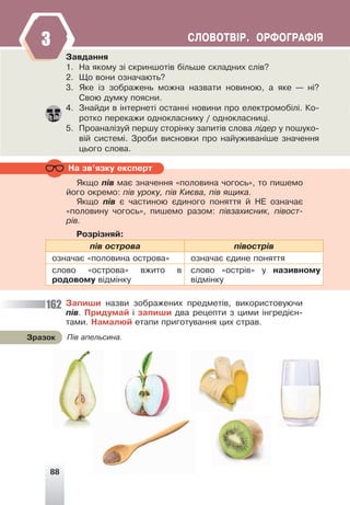 88
ÑËÎÂÎÒÂ²Ð. ÎÐÔÎÃÐÀÔ²ß
3
Çàâäàííÿ
1. Íà ÿêîìó ç³ ñêðèíøîò³â á³ëüøå ñêëàäíèõ ñë³â?
2. Ùî âîíè îçíà÷àþòü?
3. ßêå ³ç çîáðàæåíü ìîæíà íàçâàòè íîâèíîþ, à ÿêå — í³?
Ñâîþ äóìêó ïîÿñíè.
4. Çíàéäè â ³íòåðíåò³ îñòàíí³ íîâèíè ïðî åëåêòðîìîá³ë³. Êî-
ðîòêî ïåðåêàæè îäíîêëàñíèêó / îäíîêëàñíèö³.
5. Ïðîàíàë³çóé ïåðøó ñòîð³íêó çàïèò³â ñëîâà ë³äåð ó ïîøóêî-
â³é ñèñòåì³. Çðîáè âèñíîâêè ïðî íàéóæèâàí³øå çíà÷åííÿ
öüîãî ñëîâà.
Íà çâ’ÿçêó åêñïåðò
ßêùî ï³â ìàº çíà÷åííÿ «ïîëîâèíà ÷îãîñü», òî ïèøåìî
éîãî îêðåìî: ï³â óðîêó, ï³â Êèºâà, ï³â ÿùèêà.
ßêùî ï³â º ÷àñòèíîþ ºäèíîãî ïîíÿòòÿ é ÍÅ îçíà÷àº
«ïîëîâèíó ÷îãîñü», ïèøåìî ðàçîì: ï³âçàõèñíèê, ï³âîñò-
ð³â.
Ðîçð³çíÿé:
ï³â îñòðîâà ï³âîñòð³â
îçíà÷àº «ïîëîâèíà îñòðîâà» îçíà÷àº ºäèíå ïîíÿòòÿ
ñëîâî «îñòðîâà» âæèòî â
ðîäîâîìó â³äì³íêó
ñëîâî «îñòð³â» ó íàçèâíîìó
â³äì³íêó
Çàïèøè íàçâè çîáðàæåíèõ ïðåäìåò³â, âèêîðèñòîâóþ÷è
ï³â. Ïðèäóìàé ³ çàïèøè äâà ðåöåïòè ç öèìè ³íãðåä³ºí-
òàìè. Íàìàëþé åòàïè ïðèãîòóâàííÿ öèõ ñòðàâ.
Ï³â àïåëüñèíà.
Çðàçîê
3
3
162
 