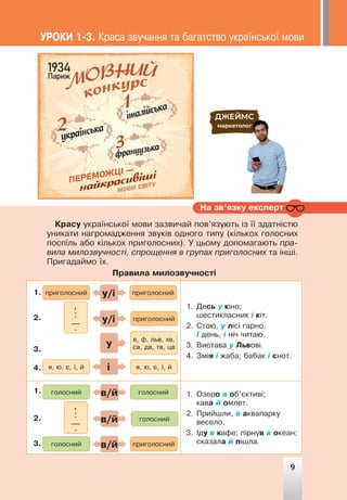 9
ÓÐÎÊÈ 1-3. Êðàñà çâó÷àííÿ òà áàãàòñòâî óêðà¿íñüêî¿ ìîâè
Êðàñó óêðà¿íñüêî¿ ìîâè çàçâè÷àé ïîâ’ÿçóþòü ³ç ¿¿ çäàòí³ñòþ
óíèêàòè íàãðîìàäæåííÿ çâóê³â îäíîãî òèïó (ê³ëüêîõ ãîëîñíèõ
ïîñï³ëü àáî ê³ëüêîõ ïðèãîëîñíèõ). Ó öüîìó äîïîìàãàþòü ïðà-
âèëà ìèëîçâó÷íîñò³, ñïðîùåííÿ â ãðóïàõ ïðèãîëîñíèõ òà ³íø³.
Ïðèãàäàéìî ¿õ.
Ïðàâèëà ìèëîçâó÷íîñò³
1. Äåñü ó ê³íî;
øåñòèêëàñíèê ³ ê³ò.
2. Ñòîþ, ó ë³ñ³ ãàðíî.
² äåíü, ³ í³÷ ÷èòàþ.
3. Âèñòàâà ó Ëüâîâ³.
4. Çì³ÿ ³ æàáà; áàáàê ³ ºíîò.
1. Îçåðî â îá’ºêòèâ³;
êàâà é îìëåò.
2. Ïðèéøëè, â àêâàïàðêó
âåñåëî.
3. ²äó â êàôå; ï³ðíóâ â îêåàí;
ñêàçàëà é ï³øëà.
ïðèãîëîñíèé
ãîëîñíèé
ãîëîñíèé
ïðèãîëîñíèé
ãîëîñíèé
ïðèãîëîñíèé
ïðèãîëîñíèé
ãîëîñíèé
ÿ, þ, º, ¿, é
ÿ, þ, º, ¿, é
â, ô, ëüâ, õâ,
ñâ, äâ, òâ, öâ
,
:
—
.
,
:
—
.
ó/³
â/é
â/é
ó/³
â/é
³
ó
1.
1.
2.
2.
3.
3.
4.
Íà çâ’ÿçêó åêñïåðò
9
 