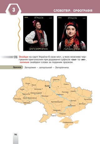 96
ÑËÎÂÎÒÂ²Ð. ÎÐÔÎÃÐÀÔ²ß
3
Çíàéäè íà êàðò³ Óêðà¿íè 6 íàçâ ì³ñò, ó ÿêèõ ìîæëèâå ÷åð-
ãóâàííÿ ïðèãîëîñíèõ ïðè äîäàâàíí³ ñóô³êñ³â -ñüê- òà -èí-,
çàïèøè çíàéäåí³ ñëîâà çà ïîäàíèì çðàçêîì.
Çàïîð³ææÿ — çàïîð³çüêèé — Çàïîð³æ÷èíà.
Çðàçîê
176
 
