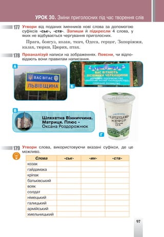 97
Óòâîðè â³ä ïîäàíèõ ³ìåííèê³â íîâ³ ñëîâà çà äîïîìîãîþ
ñóô³êñ³â -ñüê-, -ñòâ-. Çàïèøè é ï³äêðåñëè 4 ñëîâà, ó
ÿêèõ íå â³äáóâàºòüñÿ ÷åðãóâàííÿ ïðèãîëîñíèõ.
Прага, боягуз, козак, ткач, Одеса, герцог, Запоріжжя,
казах, тюрки, Цюрих, птах.
Ïðîàíàë³çóé íàïèñè íà çîáðàæåííÿõ. Ïîÿñíè, ÷è â³äïî-
â³äàþòü âîíè ïðàâèëàì íàïèñàííÿ.
А
Б
В
Г
Óòâîðè ñëîâà, âèêîðèñòîâóþ÷è âêàçàí³ ñóô³êñè, äå öå
ìîæëèâî.
Ñëîâà -ñüê- -èí- -ñòâ-
êîçàê
ãàéäàìàêà
êð³ïàê
áàòüê³âñüêèé
âîÿê
ñîëäàò
í³ìåöüêèé
ãàëèöüêèé
àðì³éñüêèé
õìåëüíèöüêèé
177
178
179
ÓÐÎÊ 30. Çì³íè ïðèãîëîñíèõ ï³ä ÷àñ òâîðåííÿ ñë³â
 