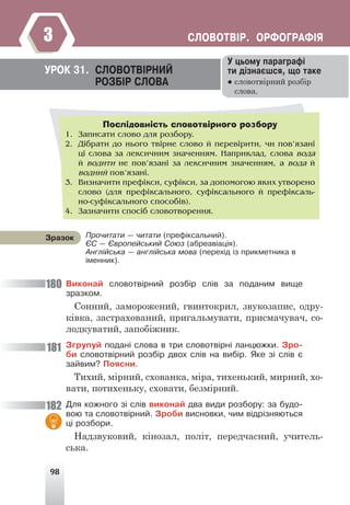 98
ÑËÎÂÎÒÂ²Ð. ÎÐÔÎÃÐÀÔ²ß
3
Âèêîíàé ñëîâîòâ³ðíèé ðîçá³ð ñë³â çà ïîäàíèì âèùå
çðàçêîì.
Сонний, заморожений, гвинтокрил, звукозапис, одру-
ківка, застрахований, пригальмувати, присмачувач, со-
лодкуватий, запобіжник.
Çãðóïóé ïîäàí³ ñëîâà â òðè ñëîâîòâ³ðí³ ëàíöþæêè. Çðî-
áè ñëîâîòâ³ðíèé ðîçá³ð äâîõ ñë³â íà âèá³ð. ßêå ç³ ñë³â º
çàéâèì? Ïîÿñíè.
Тихий, мірний, схованка, міра, тихенький, мирний, хо-
вати, потихеньку, сховати, безмірний.
Äëÿ êîæíîãî ç³ ñë³â âèêîíàé äâà âèäè ðîçáîðó: çà áóäî-
âîþ òà ñëîâîòâ³ðíèé. Çðîáè âèñíîâêè, ÷èì â³äð³çíÿþòüñÿ
ö³ ðîçáîðè.
Надзвуковий, кінозал, політ, передчасний, учитель-
ська.
Ó öüîìó ïàðàãðàô³
òè ä³çíàºøñÿ, ùî òàêå
● словотвірний розбір
слова.
ÓÐÎÊ 31. ÑËÎÂÎÒÂ²ÐÍÈÉ
ÐÎÇÁ²Ð ÑËÎÂÀ
Послідовність словотвірного розбору
1. Çàïèñàòè ñëîâî äëÿ ðîçáîðó.
2. Ä³áðàòè äî íüîãî òâ³ðíå ñëîâî é ïåðåâ³ðèòè, ÷è ïîâ’ÿçàí³
ö³ ñëîâà çà ëåêñè÷íèì çíà÷åííÿì. Íàïðèêëàä, ñëîâà âîäà
é âîäèòè íå ïîâ’ÿçàí³ çà ëåêñè÷íèì çíà÷åííÿì, à âîäà é
âîäíèé ïîâ’ÿçàí³.
3. Âèçíà÷èòè ïðåô³êñè, ñóô³êñè, çà äîïîìîãîþ ÿêèõ óòâîðåíî
ñëîâî (äëÿ ïðåô³êñàëüíîãî, ñóô³êñàëüíîãî é ïðåô³êñàëü-
íî-ñóô³êñàëüíîãî ñïîñîá³â).
4. Çàçíà÷èòè ñïîñ³á ñëîâîòâîðåííÿ.
Ïðî÷èòàòè — ÷èòàòè (ïðåô³êñàëüíèé).
ªÑ — ªâðîïåéñüêèé Ñîþç (àáðåàâ³àö³ÿ).
Àíãë³éñüêà — àíãë³éñüêà ìîâà (ïåðåõ³ä ³ç ïðèêìåòíèêà â
³ìåííèê).
Çðàçîê
180
181
182
 