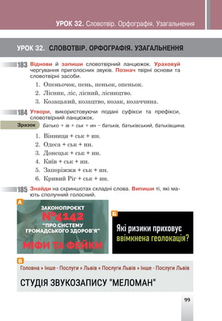 99
ÓÐÎÊ 32. ÑËÎÂÎÒÂ²Ð. ÎÐÔÎÃÐÀÔ²ß. ÓÇÀÃÀËÜÍÅÍÍß
Â³äíîâè é çàïèøè ñëîâîòâ³ðíèé ëàíöþæîê. Óðàõîâóé
÷åðãóâàííÿ ïðèãîëîñíèõ çâóê³â. Ïîçíà÷ òâ³ðí³ îñíîâè òà
ñëîâîòâ³ðí³ çàñîáè.
1. Опеньочок, пень, пеньок, опеньок.
2. Лісник, ліс, лісний, лісництво.
3. Козацький, козацтво, козак, козаччина.
Óòâîðè, âèêîðèñòîâóþ÷è ïîäàí³ ñóô³êñè òà ïðåô³êñè,
ñëîâîòâ³ðíèé ëàíöþæîê.
Áàòüêî + ³â + ñüê + èí – áàòüê³â, áàòüê³âñüêèé, áàòüê³âùèíà.
Çðàçîê
1. Вінниця + ськ + ин.
2. Одеса + ськ + ин.
3. Донецьк + ськ + ин.
4. Київ + ськ + ин.
5. Запоріжжя + ськ + ин.
6. Кривий Ріг + ськ + ин.
Çíàéäè íà ñêðèíøîòàõ ñêëàäí³ ñëîâà. Âèïèøè ò³, ÿê³ ìà-
þòü ñïîëó÷íèé ãîëîñíèé.
183
184
185
А
Б
В
ÓÐÎÊ 32. Ñëîâîòâ³ð. Îðôîãðàô³ÿ. Óçàãàëüíåííÿ
 
