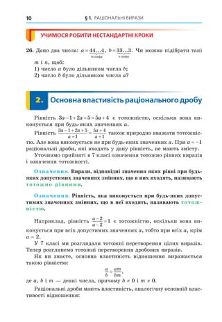 § 1. РАЦІОНАЛЬНІ ВИРАЗИ
10
УЧИМОСЯ РОБИТИ НЕСТАНДАРТНІ КРОКИ
. Äано два числа: a
m
= 44 4
... ,
öèôð
 b
n
= 33 3
... .
öèôð
 и можна підібрати такі
m і , об:
1) число a було дільником числа
2) число було дільником числа a
2. Основна властивість раціонального дробу
2.
Рівність 3 1 2 5 5 4
a a a
     є тотожністю, оскільки вона ви-
конується при будь-яких значеннях a.
Рівність
3 1 2 5
1
5 4
1
a a
a
a
a
  



 також природно вважати тотожніс-
тю. Але вона виконується не при будь-яких значеннях a. При a = 1
раціональні дроби, які входять у дану рівність, не мають змісту.
Уточнимо прийняті в 7 класі означення тотожно рівних виразів
і означення тотожності.
значення. Вирази відповідні значення яких рівні при будь
яких допусти их значеннях з інних о в них входять назива ть
тотожно рівни и.
значення. Рівність яка викону ться при будь яких допус
ти их значеннях з інних о в неї входять назива ть тотож
ніст .
Наприклад, рівність
a
a



2
2
1 є тотожністю, оскільки вона ви-
конується при всіх допустимих значеннях a, тобто при всіх a, крім
a = 2.
У 7 класі ми розглядали тотожні перетворення цілих виразів.
Тепер розглянемо тотожні перетворення дробових виразів.
Як ви знаєте, основна властивість відношення виражається
такою рівністю:
a
b
am
bm
= ,
де a, і m деякі числа, причому ≠ 0 і m ≠ 0.
Раціональні дроби мають властивість, аналогічну основній влас-
тивості відношення:
 