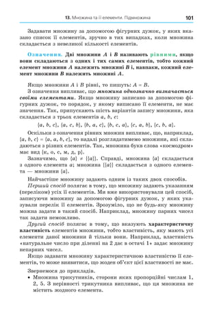 101
13. Множина та її елементи. Підмножина
Задавати множину за допомогою фігурних дужок, у яких вка-
зано список її елементів, зручно в тих випадках, коли множина
складається з невеликої кількості елементів.
значення. ві ножини і назива ть рівни и як о
вони склада ться з одних і тих са их еле ентів тобто кожни
еле ент ножини належить ножині і навпаки кожни еле
ент ножини належить ножині .
Як о множини і рівні, то пишуть: = .
З означення випливає, о í èíà í íà÷í è íà÷à ñ
ñ è ë í à è. Як о множину записано за допомогою фі-
гурних дужок, то порядок, у якому виписано її елементи, не має
значення. Так, припускають шість варіантів запису множини, яка
складається з трьох елементів a, , :
a, , , a, , , , a, , , , a , , a, , , , a .
Оскільки з означення рівних множин випливає, о, наприклад,
a, , = a, a, , , то надалі розглядатимемо множини, які скла-
даються з різних елементів. Так, множина букв слова «космодром»
має вид к, о, с, м, д, р .
Зазначимо, о a ≠ a . Справді, множина a складається
з одного елемента a множина a складається з одного елемен-
та множини a .
Найчастіше множину задають одним із таких двох способів.
ер ий с ос полягає в тому, о множину задають указанням
(переліком) усіх її елементів. Ми вже використовували цей спосіб,
записуючи множину за допомогою фігурних дужок, у яких ука-
зували перелік її елементів. Зрозуміло, о не будь-яку множину
можна задати в такий спосіб. Наприклад, множину парних чисел
так задати неможливо.
Дру ий с ос полягає в тому, о вказують характеристичну
властивість елементів множини, тобто властивість, яку мають усі
елементи даної множини й тільки вони. Наприклад, властивість
«натуральне число при діленні на 2 дає в остачі 1» задає множину
непарних чисел.
Як о задавати множину характеристичною властивістю її еле-
ментів, то може виявитися, о жоден об’єкт цієї властивості не має.
Звернемося до прикладів.
Множина трикутників, сторони яких пропорційні числам 1,
2, 5. З нерівності трикутника випливає, о ця множина не
містить жодного елемента.
 
