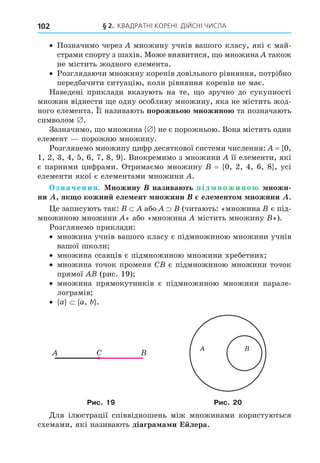 § 2. КВАДРАТНІ КОРЕНІ. ДІЙСНІ ЧИСЛА
102
Позначимо через множину учнів вашого класу, які є май-
страми спорту з шахів. Може виявитися, о множина також
не містить жодного елемента.
Розглядаючи множину коренів довільного рівняння, потрібно
передбачити ситуацію, коли рівняння коренів не має.
Наведені приклади вказують на те, о зручно до сукупності
множин віднести е одну особливу множину, яка не містить жод-
ного елемента. ї називають порожньо ножино та позначають
символом .
Зазначимо, о множина не є порожньою. Вона містить один
елемент порожню множину.
Розглянемо множину цифр десяткової системи числення: = 0,
1, 2, 3, 4, 5, 6, 7, 8, 9 . Виокремимо з множини її елементи, які
є парними цифрами. Отримаємо множину = 0, 2, 4, 6, 8 , усі
елементи якої є елементами множини .
значення. ножину назива ть під ножино ножи
ни як о кожни еле ент ножини еле енто ножини .
е записують так: або (читають: «множина є під-
множиною множини » або «множина містить множину »).
Розглянемо приклади:
множина учнів вашого класу є підмножиною множини учнів
вашої школи
множина ссавців є підмножиною множини хребетних
множина точок променя C є підмножиною множини точок
прямої (рис. 19)
множина прямокутників є підмножиною множини парале-
лограмів
a a, .
C
Рис. 19 Рис. 20
Äля ілюстрації співвідношень між множинами користуються
схемами, які називають діагра а и Е лера.
 
