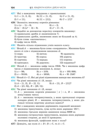 § 2. КВАДРАТНІ КОРЕНІ. ДІЙСНІ ЧИСЛА
104
. Які з наведених тверджень є правильними:
1) 1 1, 2, 3 3) 1 1, 2 5) 1, 2
2) 1 1 4) 1 1 6)
8. Запишіть множину коренів рівняння:
1) ( 1) = 0 3) = 2
2) ( 2) ( 2
4) = 0 4) 2
+ 3 = 0.
. Задайте за допомогою переліку елементів множину:
1) правильних дробів зі знаменником 7
2) правильних дробів, знаменник яких не більший за 4
3) букв слова «математика»
4) цифр числа 5555.
. Назвіть кілька підмножин учнів вашого класу.
. Нехай множина букв слова «координата». Множина букв
якого зі слів є підмножиною множини :
1) нора 5) нитки 9) ордината
2) трактор 6) корка 10) дорога
3) картина 7) нарада 11) корона
4) крокодил 8) дарунок 12) кардинал
. Нехай множина цифр числа 1958. и є множина цифр
числа підмножиною множини , як о:
1) = 98 3) = 519 5) = 195 888
2) = 9510 4) = 5858 6) = 91 258
. Нехай ≠ . Які дві різні підмножини завжди має множина
. и рівні множини і , як о:
1) = 1, 2 , = 2, 1 3) = 1 , = 1
2) = (1 0) , = (0 1)
. и рівні множини і , як о:
1) множина коренів рівняння = , множина
невід’ємних чисел
2) множина чотирикутників, у яких протилежні сторони
попарно рівні множина чотирикутників, у яких діа-
гоналі точкою перетину діляться навпіл
. Які з наведених множин дорівнюють порожній множині:
1) множина трикутників, сума кутів яких дорівнює 181
2) множина гірських вершин заввишки понад 8800 м
3) множина гострокутних трикутників, медіана яких дорівнює
половині сторони, до якої її проведено
4) множина функцій, графіками яких є кола
. Äоведіть, о коли і C, то C.
 
