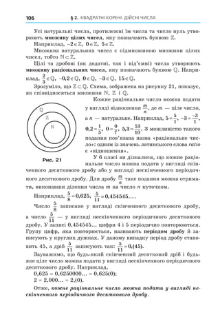 § 2. КВАДРАТНІ КОРЕНІ. ДІЙСНІ ЧИСЛА
106
Усі натуральні числа, протилежні їм числа та число нуль утво-
рюють ножину ілих чисел, яку позначають буквою Z.
Наприклад,  
2 Z, Z
0 , Z
5 .
Множина натуральних чисел є підмножиною множини цілих
чисел, тобто N Z.
ілі та дробові (як додатні, так і від’ємні) числа утворюють
ножину ра іональних чисел, яку позначають буквою . Напри-
клад,
2
3
,  
0 2
, ,
 0 ,  
3 , 15 .
Зрозуміло, о Z . Схема, зображена на рисунку 21, показує,
як співвідносяться множини N, Z і .
Кожне раціональне число можна подати
у вигляді відношення
m
n
, де m ціле число,
а натуральне. Наприклад, 5
5
1
= ,  

3
3
1
,
0 2
1
5
, ,
= 0
0
7
= , 5 3
53
10
, .
= З можливістю такого
подання пов’язана назва «раціональне чис-
ло»: одним із значень латинського слова a i
є «відношення».
У 6 класі ви дізналися, о кожне раціо-
нальне число можна подати у вигляді скін-
ченного десяткового дробу або у вигляді нескінченного періодич-
ного десяткового дробу. Äля дробу
m
n
таке подання можна отрима-
ти, виконавши ділення числа m на число куточком.
Наприклад,
5
8
0 625
= , , 5
11
0 454545
= , ....
исло
5
8
записано у вигляді скінченного десяткового дробу,
а число
5
11
у вигляді нескінченного періодичного десяткового
дробу. У записі 0,454545... цифри 4 і 5 періодично повторюються.
Групу цифр, яка повторюється, називають періодо дробу й за-
писують у круглих дужках. У даному випадку період дробу стано-
вить 45, а дріб
5
11
записують так:
5
11
0 45
= ,( ).
Зауважимо, о будь-який скінченний десятковий дріб і будь-
яке ціле число можна подати у вигляді нескінченного періодичного
десяткового дробу. Наприклад,
0,625 = 0,6250000... = 0,625(0)
2 = 2,000... = 2,(0).
Отже, í à ³ íàë í ÷èñë íà à è è ë ³ í
ñ ³í÷ íí ³ è÷í ñ



Рис. 21
 