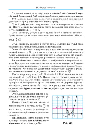 14. Числові множини 107
Справедливим є й таке твердження: íèé í ñ ³í÷ ííèé ³
è÷íèé ñ èé ³ à èñ à ³ íàë í ÷èñëà.
У 9 класі ви навчитеся записувати нескінченний періодичний
десятковий дріб у вигляді звичайного дробу.
Сума й добуток двох натуральних чисел є натуральними числа-
ми. Проте різниця натуральних чисел не завжди має таку власти-
вість. Наприклад, ( ) .
5 7
 
Сума, різниця, добуток двох цілих чисел є цілими числами.
Проте частка цілих чисел не завжди має таку властивість. Напри-
клад,
5
7
∉.
Сума, різниця, добуток і частка (крім ділення на нуль) двох
раціональних чисел є раціональними числами.
Отже, дія віднімання натуральних чисел може вивести результат
за межі множини , дія ділення цілих чисел за межі множини
, проте виконання будь-якої із чотирьох арифметичних дій з раціо-
нальними числами не виводить результат за межі множини .
Ви ознайомилися з новою дією добуванням квадратного ко-
реня. Виникає природне запитання: чи завжди квадратний корінь
з невід’ємного раціонального числа є раціональним числом Інши-
ми словами, чи може дія добування квадратного кореня з раціо-
нального числа вивести результат за межі множини ?
Розглянемо рівняння 2
= 2. Оскільки 2 0, то це рівняння має
два корені: 2 і − 2 (рис. 22). Проте не снує рац онально о числа
ква рат ко о ор вн є 2 (доведення цього факту ви можете знайти
в рубриці «Коли зроблено уроки» в оповіданні «Відкриття ірраціо-
нальності»), тобто числа 2 і − 2 не є раціональними. і числа
є прикладами ірра іональних чисел (префікс «ір» означає «запере-
чення»).
Отже, дія добування кореня з ра-
ціонального числа може вивести ре-
зультат за межі множини .
одне ірраціональне число не
можна подати у вигляді дробу
m
n
, де
m , n , а отже, у вигляді не-
скінченного періодичного десятково-
го дробу.
Ірраціональні числа можуть бути
подані у вигляді нескінченних непе
ріодичних десяткових дробів.
0
1
1
2
2
2
2
2
2
Рис. 22
 