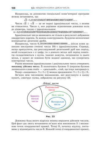 § 2. КВАДРАТНІ КОРЕНІ. ДІЙСНІ ЧИСЛА
108
Наприклад, за допомогою спеціальної комп’ютерної програми
можна встановити, о
2 0 0 0 0
=1 414213562373 95 488 16887242 97
, ... .
исла 2 і − 2 це не перші ірраціональні числа, з якими
ви стикаєтеся. исло , яке дорівнює відношенню довжини кола
до діаметра, також є ірраціональним:
π = 3 1415926535897932384626433832795 288419716939937
, ... .
0
Ірраціональні числа виникають не тільки в результаті добування
квадратних коренів. х можна конструювати, будуючи нескінченні
неперіодичні десяткові дроби.
Наприклад, число 0,10100100010000100000... (після коми за-
писано послідовно степені числа 10) є ірраціональним. Справді,
як о припустити, о розглядуваний десятковий дріб має період,
який складається з цифр, то з деякого місця цей період повніс-
тю складатиметься з нулів, інакше кажучи, починаючи із цього
місця, у записі не повинно бути жодної одиниці, о суперечить
конструкції числа.
Разом множини ірраціональних і раціональних чисел утворюють
ножину ді сних чисел. ї позначають буквою  (першою буквою
латинського слова ali «реальний», «той, о існує насправді»).
Тепер «ланцюжок» N Z .можна продовжити: N Z  .
Зв’язок між числовими множинами, які розглянуто в цьому
пункті, ілюструє схема, зображена на рисунку 23.
Натуральні
числа
ілі числа
Ірраціо-
нальні
числа
Ä³éñí³ ÷èñëà
Раціональні
числа
Рис. 23
Äовжину будь-якого відрізка можна виразити дійсним числом.
ей факт дає змогу встановити зв’язок між множиною  і множи-
ною точок координатної прямої. Точці , початку відліку, поста-
вимо у відповідність число 0. Кожній точці координатної прямої,
 