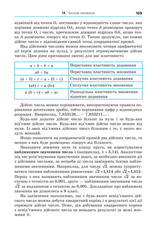 14. Числові множини 109
відмінній від точки , поставимо у відповідність єдине число, яке
дорівнює довжині відрізка , як о точка розмі ена праворуч
від точки , і число, протилежне довжині відрізка , як о точ-
ка розмі ена ліворуч від точки . Також зрозуміло, о кожне
дійсне число є відповідним єдиній точці координатної прямої.
Над дійсними числами можна виконувати чотири арифметичні
дії (крім ділення на нуль), у результаті отримуватимемо дійсне
число. им діям притаманні звичні для вас властивості:
a + = + a Переставна властивість додавання
a = a Переставна властивість множення
(a + ) + = a + ( + ) Сполучна властивість додавання
(a ) = a ( ) Сполучна властивість множення
a ( + ) = a + a Розподільна властивість множення
відносно додавання
Äійсні числа можна порівнювати, використовуючи правила по-
рівняння десяткових дробів, тобто порівняння цифр у відповідних
розрядах. Наприклад, 7,853126... 7,853211... .
Будь-яке додатне дійсне число більше за нуль і за будь-яке
від’ємне дійсне число. Будь-яке від’ємне дійсне число менше від
нуля. Із двох від’ємних дійсних чисел більшим є те, у якого мо-
дуль менший.
Як о позначити на координатній прямій два дійсних числа, то
менше з них буде розмі ено ліворуч від більшого.
Знаходячи довжину кола та пло у круга, ви користувалися
наближени значення числа (наприклад, 3,14). Аналогічно
під час розв’язування практичних задач, де необхідно виконати дії
з дійсними числами, за потреби ці числа заміняють їхніми набли-
женими значеннями. Наприклад, для числа 2 можна скористу-
ватися такими наближеними рівностями: 2 1 414
, або 2 1 415
, .
Першу з них називають наближеним значенням числа 2 за не-
стачею з точністю до 0,001, друге наближеним значенням числа
2 за надлишком з точністю до 0,001. Äокладніше про наближені
значення ви дізнаєтеся в 9 класі.
На закінчення наголосимо, о з будь-якого невід’ємного дій-
сного числа можна добути квадратний корінь і в результаті цієї дії
отримати дійсне число. Отже, дія добування квадратного кореня
з невід’ємного дійсного числа не виводить результат за межі мно-
жини .
 