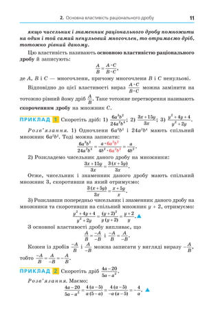 2. Основна властивість раціонального дробу 11
÷èñ ë íè ³ íà ííè à ³ íàë í í è è
íà èí ³ é ñà èé í í ë èé í ÷ë í è à ³
í ³ íèé àí .
ю властивість називають основно властивіст ра іонального
дробу й записують:
A
B
A C
B C
=
æ
æ
,
де , і C многочлени, причому многочлени і C ненульові.
Відповідно до цієї властивості вираз
A C
B C
æ
æ
можна замінити на
тотожно рівний йому дріб
A
B
. Таке тотожне перетворення називають
скорочення дробу на множник C.
ПРИКЛАД 1 Скоротіть дріб: 1)
6
24
3 2
2 4
a b
a b
; 2)
3 15
3
x y
x
+
; 3)
y y
y y
2
2
4 4
2
+ +
+
.
озв занн . 1) Одночлени 6a3 2
і 24a2 4
мають спільний
множник 6a2 2
. Тоді можна записати:
6
24 4 4
6
6
3 2
2 4 2 2
2 2
2 2
a b
a b
a
b
a
b
a b
a b
= =
æ
æ
.
2) Розкладемо чисельник даного дробу на множники:
3 15
3
3 5
3
x y
x
x y
x
 

( )
.
Отже, чисельник і знаменник даного дробу мають спільний
множник 3, скоротивши на який отримуємо:
3 5
3
5
( )
.
x y
x
x y
x
 

3) Розклавши попередньо чисельник і знаменник даного дробу на
множники та скоротивши на спільний множник + 2, отримуємо:
y y
y y
y
y y
y
y
2
2
2
4 4
2
2
2
2
 




 
( )
( )
.
З основної властивості дробу випливає, о
A
B
A
B



і



A
B
A
B
.
Кожен із дробів
−A
B
і
A
B
−
можна записати у вигляді виразу −
A
B
,
тобто


  
A
B
A
B
A
B
.
ПРИКЛАД 2 Скоротіть дріб
4 20
5 2
a
a a
−
−
.
озв занн . Маємо:
4 20
5
4 5
5
4 5
5
4
2
a
a a
a
a a
a
a a a





 
   
( )
( )
( )
( )
. 
 