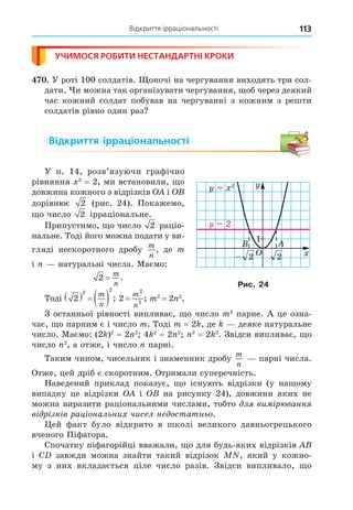 Відкриття ірраціональності 113
УЧИМОСЯ РОБИТИ НЕСТАНДАРТНІ КРОКИ
. У роті 100 солдатів. оночі на чергування виходять три сол-
дати. и можна так організувати чергування, об через деякий
час кожний солдат побував на чергуванні з кожним з решти
солдатів рівно один раз
Відкриття ірраціональності
У п. 14, розв’язуючи графічно
рівняння 2
= 2, ми встановили, о
довжина кожного з відрізків і
дорівнює 2 (рис. 24). Покажемо,
о число 2 ірраціональне.
Припустимо, о число 2 раціо-
нальне. Тоді його можна подати у ви-
гляді нескоротного дробу
m
n
, де m
і натуральні числа. Маємо:
2 =
m
n
.
Тоді 2
2 2
    
m
n
; 2
2
2
=
m
n
; m2
= 2 2
.
З останньої рівності випливає, о число m2
парне. А це озна-
чає, о парним є і число m. Тоді m = 2 , де деяке натуральне
число. Маємо: (2 )2
= 2 2
4 2
= 2 2 2
= 2 2
. Звідси випливає, о
число 2
, а отже, і число парні.
Таким чином, чисельник і знаменник дробу
m
n
парні числа.
Отже, цей дріб є скоротним. Отримали суперечність.
Наведений приклад показує, о існують відрізки (у нашому
випадку це відрізки і на рисунку 24), довжини яких не
можна виразити раціональними числами, тобто л ви р ванн
в р зк в рац ональни чисел не остатньо.
ей факт було відкрито в школі великого давньогрецького
вченого Піфагора.
Спочатку піфагорійці вважали, о для будь-яких відрізків
і C завжди можна знайти такий відрізок , який у кожно-
му з них вкладається ціле число разів. Звідси випливало, о
1
1
1
2
2
2
2
2
2
Рис. 24
 