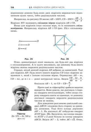 § 2. КВАДРАТНІ КОРЕНІ. ДІЙСНІ ЧИСЛА
114
відношення довжин будь-яких двох відрізків виражається відно-
шенням цілих чисел, тобто раціональним числом.
Наприклад, на рисунку 25 маємо: = 5 , C = 2 і
AB
CD
=
5
2
.
Відрізок називають спільно іро відрізків і C .
Як о для відрізків існує спільна міра, то їх називають спіль
но ірни и. Наприклад, відрізки і C (рис. 25) є спільномір-
ними.
C E
C
Рис. 25 Рис. 26
Отже, давньогрецькі вчені вважали, о будь-які два відрізки
є спільномірними. А із цього випливало, о довжину будь-якого
відрізка можна виразити раціональним числом.
Справді, нехай деякий відрізок вибрано за одиничний. Тоді
для відрізка і будь-якого іншого відрізка C існує відрізок за-
вдовжки , який є їхньою спільною мірою. Отримуємо: = ,
C = m , де m і деякі натуральні числа. Звідси
CD
AB
me
ne
m
n
= = .
Оскільки = 1, то C = CD
m
n
= .
Проте самі ж піфагорійці зробили видатне
відкриття. Вони довели, о діагональ і сторо-
на квадрата неспільномірні, тобто як о сто-
рону квадрата взяти за одиницю, то довжину
діагоналі квадрата виразити раціональним
числом не можна.
Äля доведення розглянемо довільний ква-
драт C і візьмемо його сторону за одини-
цю довжини. Тоді його пло а дорівнює
2
= 1. На діагоналі C побудуємо квадрат
CE (рис. 26). Зрозуміло, о пло а квадра-
та CE у 2 рази більша за пло у квадрата
C . Звідси C2
= 2, тобто AC = 2. Отже,
Піфагор
(бл. 570 — бл. 500 р.
до н. е.)
 