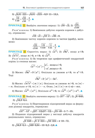 15. Властивості арифметичного квадратного кореня 117
3) 0 81 225 0 81 225 0 9 15 13 5
, , , , .
æ æ æ
= = =
4)
16
49
16
49
4
7
= = . 
ПРИКЛАД 2 Знайдіть значення виразу: 1) 18 2
æ ; 2)
24
150
.
озв занн . 1) Замінивши добуток коренів коренем з добут-
ку, отримаємо:
18 2 18 2 36 6
æ æ
= = = .
2) Замінивши частку коренів коренем із частки (дробу), мати-
із частки (дробу), мати-
з частки (дробу), мати-
мемо:
24
150
24
150
4
25
2
5
= = = . 
ПРИКЛАД 3 Спростіть вираз: 1) a14
; 2) 9 6
a , як о a m0;
3) m n
2 2
, як о m l 0, n m0; 4) a36
.
озв занн . 1) За теоремою про арифметичний квадратний
корінь із степеня маємо:
a a
a a
a a
14 7
7
7
0
0
= =
− 





, ,
, .
ÿêùî
ÿêùî
l
2) Маємо: 9 3
6 3
a a
= æ . Оскільки за умовою a m0, то a3
0
m .
Тоді
9 3 3
6 3 3
a a a
  
æ .
3) Маємо: m n m n
2 2
= æ . Оскільки за умовою m l 0, то m =
= m. Оскільки n m0, то = . Отже, m n m n mn
æ æ
   
( ) .
4) Маємо: a a
36 18
= . Оскільки a18
0
l , то a a a
36 18 18
= = . 
ПРИКЛАД 4 Знайдіть значення виразу: 1) 37 12
2 2
− ; 2) 8 648
æ ;
3) 16 9 0 4
, , .
æ
озв занн . 1) Перетворивши підкореневий вираз за форму-
лою різниці квадратів, отримуємо:
37 12 37 12 37 12 25 49 5 7 35
2 2
      
( ) ( ) .
æ æ
2) Подавши підкореневий вираз у вигляді добутку квадратів
раціональних чисел, отримуємо:
8 648 8 2 324 16 324 4 18 72
æ æ æ æ æ
= = = = .
3) 16 9 0 4 169 0 04 13 0 2 2 6
, , , , , .
æ æ æ
= = = 
 