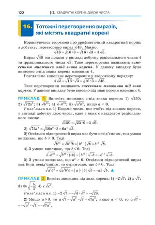 § 2. КВАДРАТНІ КОРЕНІ. ДІЙСНІ ЧИСЛА
122
16. Тотожні перетворення виразів,
які містять квадратні корені
16.
Користуючись теоремою про арифметичний квадратний корінь
з добутку, перетворимо вираз 48. Маємо:
48 16 3 16 3 4 3
= = =
æ æ .
Вираз 48 ми подали у вигляді добутку раціонального числа 4
та ірраціонального числа 3. Таке перетворення називають èí
ñ íí í íè à ³ íà à í . У даному випадку було
винесено з-під знака кореня множник 4.
Розглянемо виконане перетворення у зворотному порядку:
4 3 16 3 16 3 48
= = =
æ æ .
Таке перетворення називають í ñ íí í íè à ³ íà
í . У даному випадку було внесено під знак кореня множник 4.
ПРИКЛАД 1 Винесіть множник з-під знака кореня: 1) 150;
2) 72 8
a ; 3) b35
; 4) −b35
; 5) a b
2 3
, як о a 0.
озв занн . 1) Подамо число, яке стоїть під знаком кореня,
у вигляді добутку двох чисел, одне з яких є квадратом раціональ-
ного числа:
150 25 6 5 6
= =
æ .
2) 72 36 2 6 2
8 8 4
a a a
= =
æ .
3) Оскільки підкореневий вираз має бути невід’ємним, то з умови
випливає, о l 0. Тоді
b b b b b b b
35 34 17 17
= = = .
4) З умови випливає, о b m0. Тоді
       
b b b b b b b
35 34 17 17
æ( ) .
5) З умови випливає, о a2
0. Оскільки підкореневий вираз
має бути невід’ємним, то отримуємо, о bl 0. Тоді
a b a b b a b b ab b
2 3 2 2
   
æ . 
ПРИКЛАД 2 Внесіть множник під знак кореня: 1) −2 7; 2) a 7;
3) 3
3
b
b
− ; 4) c c7
.
озв занн . 1)     
2 7 4 7 28
æ .
2) Як о a l 0, то a a a
7 7 7
2 2
= =
æ ; як о a 0, то a a
7 2
  æ
a a a
7 7 7
2 2
   
æ .
 