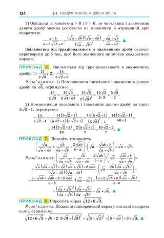 § 2. КВАДРАТНІ КОРЕНІ. ДІЙСНІ ЧИСЛА
124
3) Оскільки за умовою a 0 і 0, то чисельник і знаменник
даного дробу можна розкласти на множники й отриманий дріб
скоротити:
a b
a ab b
a b a b
a b
a b
a b

 
 




  
 

2
2
. 
вільнитися від ірра іональності в зна еннику дробу означає
перетворити дріб так, об його знаменник не містив квадратного
кореня.
ПРИКЛАД 6 Звільніться від ірраціональності в знаменнику
дробу: 1)
15
2 3
; 2)
14
5 2 1
−
.
озв занн . 1) Помноживши чисельник і знаменник даного
дробу на 3, отримуємо:
15
2 3
15 3
2 3 3
15 3
2 3
15 3
2 3
5 3
2
2
 
 
 
æ æ
.
2) Помноживши чисельник і знаменник даного дробу на вираз
5 2 1
+ , отримуємо:
14
5 2 1
14 5 2 1
5 2 1 5 2 1
14 5 2 1
5 2 1
14 5 2 1
50 1
1
2


 





 
  

 
 

  
4
4 5 2 1
49
2

  

1
14 5 2 1
5 2 1
14 5 2 1
50 1
1
2






 
 

  
4
4 5 2 1
49
2 5 2 1
7
10 2 2
7
  
  
   . 
ПРИКЛАД 7 Äоведіть тотожність
a
a b
b
a b
ab
b a
ab b
a b
a a b
  


 





 





  
2
æ .
озв занн .
a
a b
b
a b
ab
b a
ab b
a b
a
  


 





 





 
2
æ

   
  

 





 
   
 


a a b b a b ab
a b a b
b a b
a b
a
2
æ
 
  
  

   

  

a ab ab b ab
a b
a ab b a b
a b
a b
2 2
æ

   
  
 
 
 
a b a b
a b a b
a b
2
. 
ПРИКЛАД 8 Спростіть вираз 12 6 3
+ .
озв занн . Подавши підкореневий вираз у вигляді квадрата
суми, отримуємо:
12 6 3 9 2 3 3 3 3 3 3 3 3 3
2 2
       
     
æ . 
 