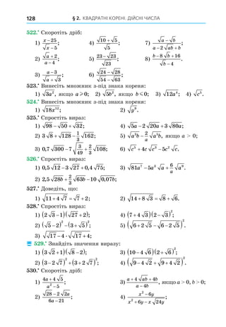 § 2. КВАДРАТНІ КОРЕНІ. ДІЙСНІ ЧИСЛА
128
. Скоротіть дріб:
1)
x
x
−
−
25
5
; 4)
10 5
5
+
; 7)
a b
a ab b

 
2
;
2)
a
a


2
4
; 5)
23 23
23
−
; 8)
b b
b
 

8 16
4
.
3)
a
a


3
3
; 6)
24 28
54 63
−
−
;
. Винесіть множник з-під знака кореня:
1) 3 2
a , як о a l 0; 2) 5 2
b , як о b m0; 3) 12 4
a ; 4) c5
.
. Винесіть множник з-під знака кореня:
1) 18 12
x ; 2) y9
.
. Спростіть вираз:
1) 98 50 32
  ; 4) 5 2 20 3 80
a a a
  ;
2) 3 8 128 162
1
3
  ; 5) a b a b
a
3 5
2
− , як о a 0
3) 0 7 300 7 108
3
49
2
3
, ;
  6) c c c c c
5 3 2
4 5
  .
. Спростіть вираз:
1) 0 5 12 3 27 0 4 75
, , ;
  3) 81 5
7 3 9
6
a a a a
a
  .
2) 2 5 28 63 10 0 07
2
3
, , ;
b b b
 
. Äоведіть, о:
1) 11 4 7 7 2
   ; 2) 14 8 3 8 6
   .
8. Спростіть вираз:
1) 2 3 1 27 2

  
 ; 4) 7 4 3 2 3
2

  
  ;
2) 5 2 3 5
2 2

   
  ; 5) 6 2 5 6 2 5
2
  
  .
3) 17 4 17 4
− +
. ;
 . Знайдіть значення виразу:
1) 3 2 1 8 2

  
 ; 3) 10 4 6 2 6
2

  
  ;
2) 3 2 7 3 2 7
2 2

   
  ; 4) 9 4 2 9 4 2
2
  
  .
. Скоротіть дріб:
1)
4 4 5
5
2
a
a


; 3)
a ab b
a b
 

4 4
4
, як о a 0, 0
2)
28 2 2
6 21
−
−
a
a
; 4)
x y
x y x y
2
2
6
6 24

 
;
 