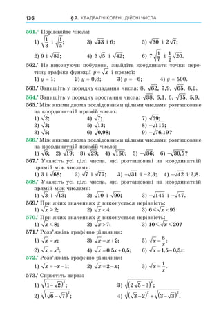 § 2. КВАДРАТНІ КОРЕНІ. ДІЙСНІ ЧИСЛА
136
. Порівняйте числа:
1)
1
3
і
1
5
; 3) 33 і 6 5) 30 і 2 7;
2) 9 і 82; 4) 3 5 і 42; 6) 7
1
7
і
1
2
20.
. Не виконуючи побудови, знайдіть координати точки пере-
тину графіка функції y x
= і прямої:
1) = 1 2) = 0,8 3) = 6 4) = 500.
. Запишіть у порядку спадання числа: 8, 62, 7,9, 65, 8,2.
. Запишіть у порядку зростання числа: 38, 6,1, 6, 35, 5,9.
. Між якими двома послідовними цілими числами розташоване
на координатній прямій число:
1) 2; 4) 7; 7) 59;
2) 3; 5) 13; 8) − 115;
3) 5; 6) 0 98
, ; 9) − 76 19
, ?
. Між якими двома послідовними цілими числами розташоване
на координатній прямій число:
1) 6; 2) 19; 3) 29; 4) 160; 5) − 86; 6) − 30 5
, ?
. Укажіть усі цілі числа, які розташовані на координатній
прямій між числами:
1) 3 і 68; 2) 7 і 77; 3) − 31 і 2,3 4) − 42 і 2,8.
8. Укажіть усі цілі числа, які розташовані на координатній
прямій між числами:
1) 3 і 13; 2) 10 і 90; 3) − 145 і − 47.
. При яких значеннях виконується нерівність:
1) x l2; 2) x 4; 3) 6 9
m x ?
. При яких значеннях виконується нерівність:
1) x m8; 2) x 7; 3) 10 20
m m
x ?
. Розв’яжіть графічно рівняння:
1) x x
= ; 3) x x
 2; 5) x
x
=
8
;
2) x x
= 2
; 4) x x
 
0 5 0 5
, , ; 6) x x
 
1 5 0 5
, , .
. Розв’яжіть графічно рівняння:
1) x x
  1; 2) x x
 
2 ; 3) x
x
=
1
.
. Спростіть вираз:
1) 1 2
2

  ; 3) 2 5 3
2

  ;
2) 6 7
2

  ; 4) 3 2 3 3
2 2

   
  .
 