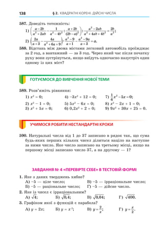 § 2. КВАДРАТНІ КОРЕНІ. ДІЙСНІ ЧИСЛА
138
8 . Äоведіть тотожність:
1)
a b
a ab a b
a b
b a
a ab
a ab b
b
a

 



 






 
2
2
1
4
2
2
2
4 4
2
2 2 2 2
2
2 2 2
: :
( )
;
;
2)
2
3
4
6 9
9
1
9
3
2
2 2
a
a
a
a a
a
a
a a
a
a
  





   
æ .
88. Відстань між двома містами легковий автомобіль проїжджає
за 2 год, а вантажний за 3 год. ерез який час після початку
руху вони зустрінуться, як о виїдуть одночасно назустріч один
одному із цих міст
ГОТУЄМОСЯ ДО ВИВЧЕННЯ НОВОЇ ТЕМИ
8 . Розв’яжіть рівняння:
1) 2
= 0 4) 3 2
+ 12 = 0 7)
1
6
2
5 0
x x
  ;
2) 2
1 = 0 5) 5 2
6 = 0 8) 2
2 + 1 = 0
3) 2
+ 5 = 0 6) 0,2 2
+ 2 = 0 9) 9 2
+ 30 + 25 = 0.
УЧИМОСЯ РОБИТИ НЕСТАНДАРТНІ КРОКИ
. Натуральні числа від 1 до 37 записано в рядок так, о сума
будь-яких перших кількох чисел ділиться націло на наступне
за ними число. Яке число записано на третьому місці, як о на
першому місці записано число 37, а на другому 1
ЗАВДАННЯ № 4 «ПЕРЕВІРТЕ СЕБЕ» В ТЕСТОВІЙ ФОРМІ
. Яке з даних тверджень хибне
А) 5 ціле число В) 5 ірраціональне число
Б) 5 раціональне число Г) 5 дійсне число.
. Яке із чисел є ірраціональним
А) 4; Б) 0 4
, ; В) 0 04
, ; Г) 400.
. Графіком якої з функцій є парабола
А) = 2 Б) = 2
В) y
x
=
2
; Г) y
x
=
2
.
 
