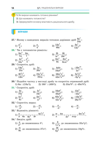 § 1. РАЦІОНАЛЬНІ ВИРАЗИ
14
1. Які вирази називають тотожно рівними?
2. Що називають тотожністю?
3. Сформулюйте основну властивість раціонального дробу.
ВПРАВИ
. Якому з наведених виразів тотожно дорівнює дріб
6
24
2
a
a
:
1)
a2
4
; 2)
a
4
; 3)
12
48
3
a
a
; 4)
3
12
4
2
a
a
?
8. и є тотожністю рівність:
1)
3
7
3
7
2
m
m
m
= ; 3)
2
5
8
20
3 5
b
c
b
c
= ;
2)
4
16 4
8
4
2
x
x
x
= ; 4)
8
9
8
9
2 5
3
m
n
m
nm
= ?
. Скоротіть дріб:
1)
14
21
3
a
a
; 3)
5
20
x
x
; 5)
4
16 4
abc
ab
; 7)
−10
5
10
4
n
n
;
2)
8
12
3 2
3
b c
bc
; 4)
24
32
2 2
x y
xy
; 6)
56
42
5 7
5 10
m n
m n
; 8)
3
9
4 6
8 7
p q
p q
−
.
. Подайте частку у вигляді дробу та скоротіть отриманий дріб:
1) 6a : (18a5
) 2) 16 7
: (48 4
) 3) 35a8 6
: ( 49a6 8
).
. Скоротіть дріб:
1)
3
21
x
y
; 3)
5
10
4
5
c
c
; 5)
16
40
4
2
ab
ab
; 7)
12
42
8
2
a
a
−
;
2)
5
6
2
x
x
; 4)
2 4
3
m
m
; 6)
63
42
5 4
4 5
x y
x y
; 8)
−13
26
5 5
4 3
a b
a b
.
. Спростіть вираз:
1)
−
−
a
b
; 2) −
−a
b
; 3) −
−
a
b
; 4) −
−
−
a
b
.
. Відновіть рівності:
1)
a
a a b
a c
3 6 9 5
4
3
2 3
= = = = ; 2)
m
n
m
n mnp
m n
= = = =
4
2
3
2
4 3
.
. Зведіть дріб:
1)
a
b3
до знаменника 5
3)
6
7 2
x y
до знаменника 35 3 2
2)
m
n
9
до знаменника 27 4
4)
5
6 5
k
p
до знаменника 24 9
.
 